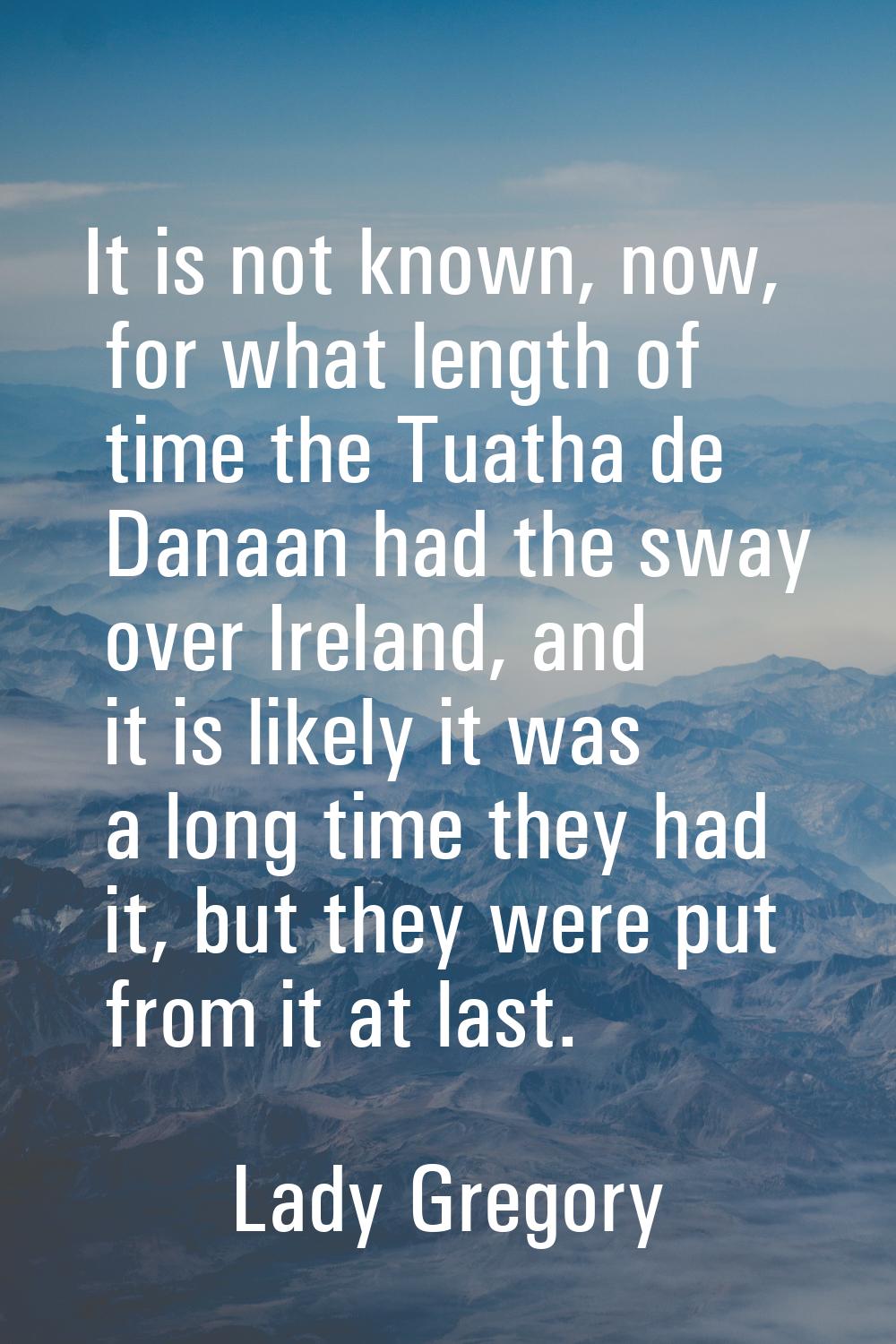 It is not known, now, for what length of time the Tuatha de Danaan had the sway over Ireland, and i
