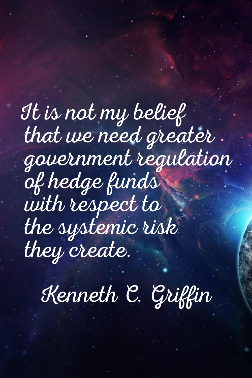 It is not my belief that we need greater government regulation of hedge funds with respect to the s
