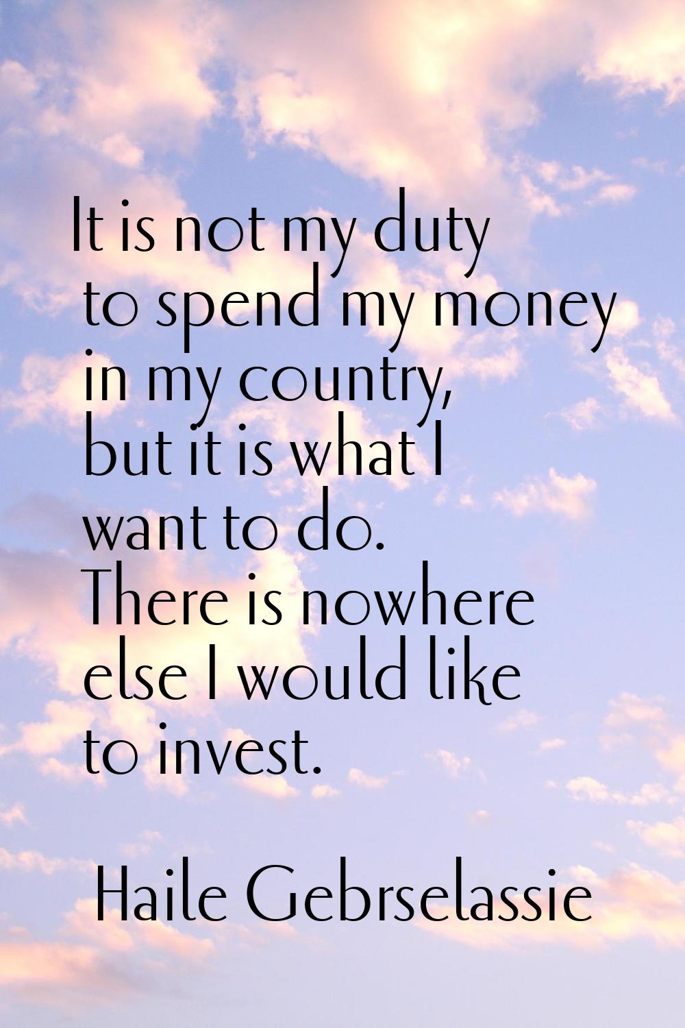 It is not my duty to spend my money in my country, but it is what I want to do. There is nowhere el