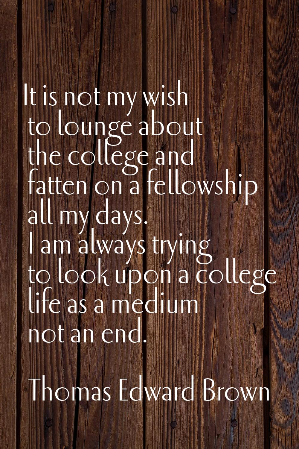 It is not my wish to lounge about the college and fatten on a fellowship all my days. I am always t