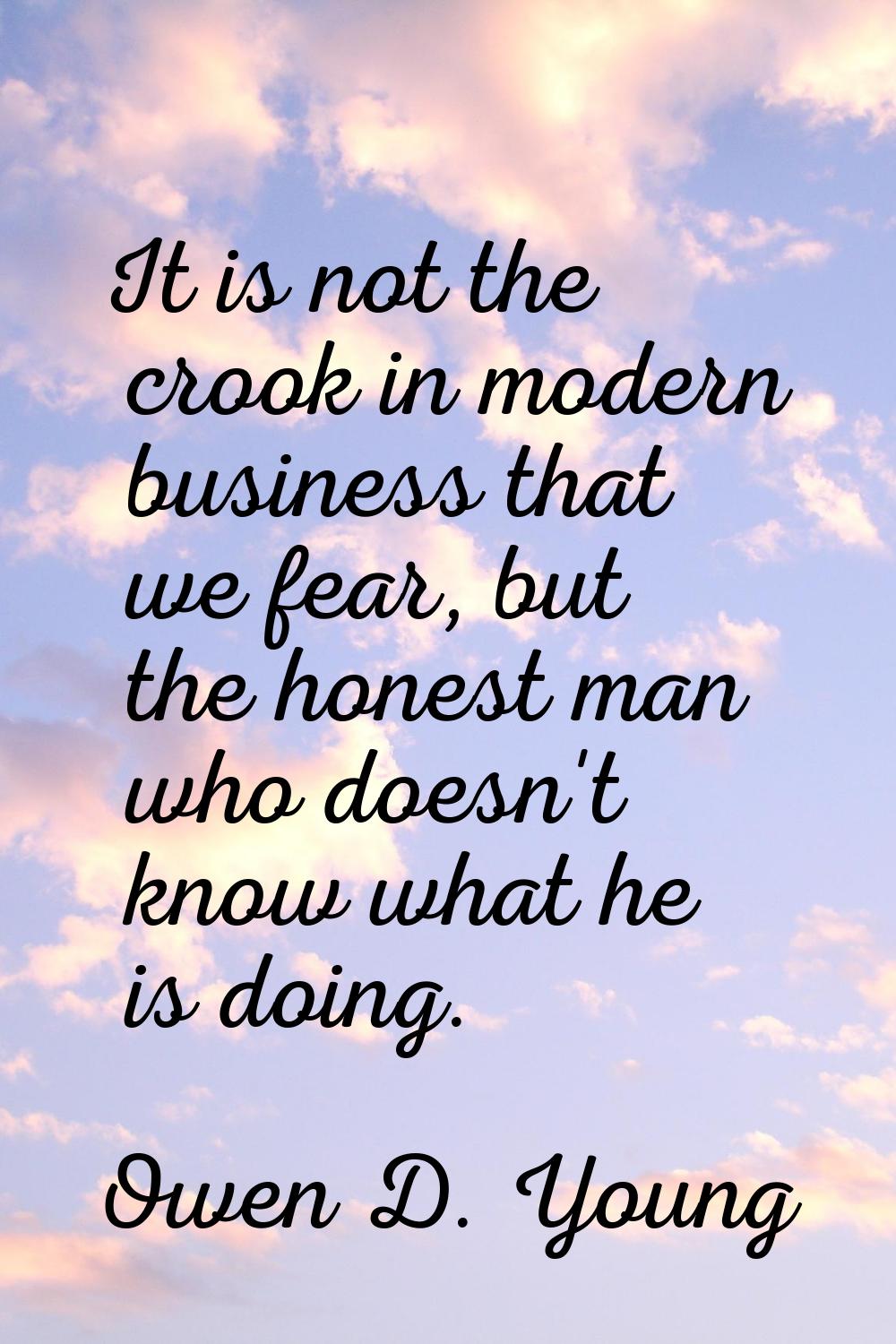 It is not the crook in modern business that we fear, but the honest man who doesn't know what he is