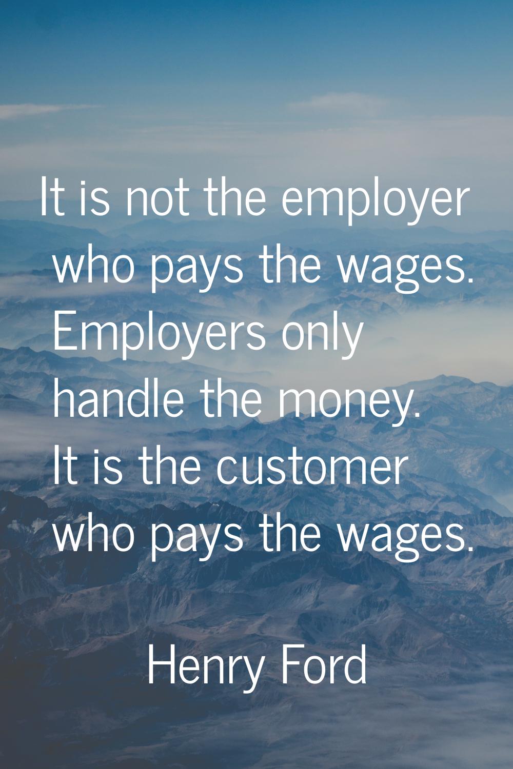 It is not the employer who pays the wages. Employers only handle the money. It is the customer who 