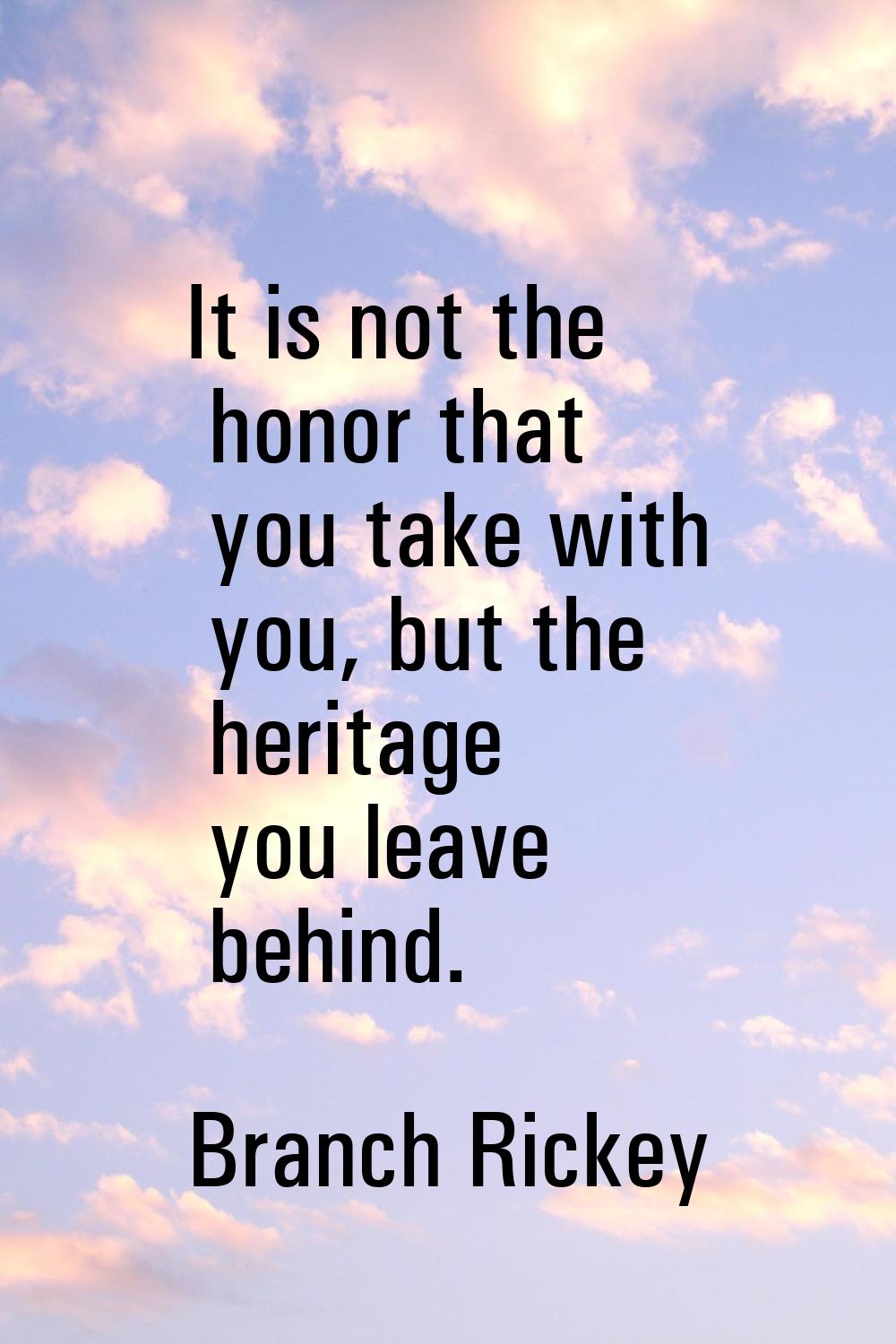It is not the honor that you take with you, but the heritage you leave behind.