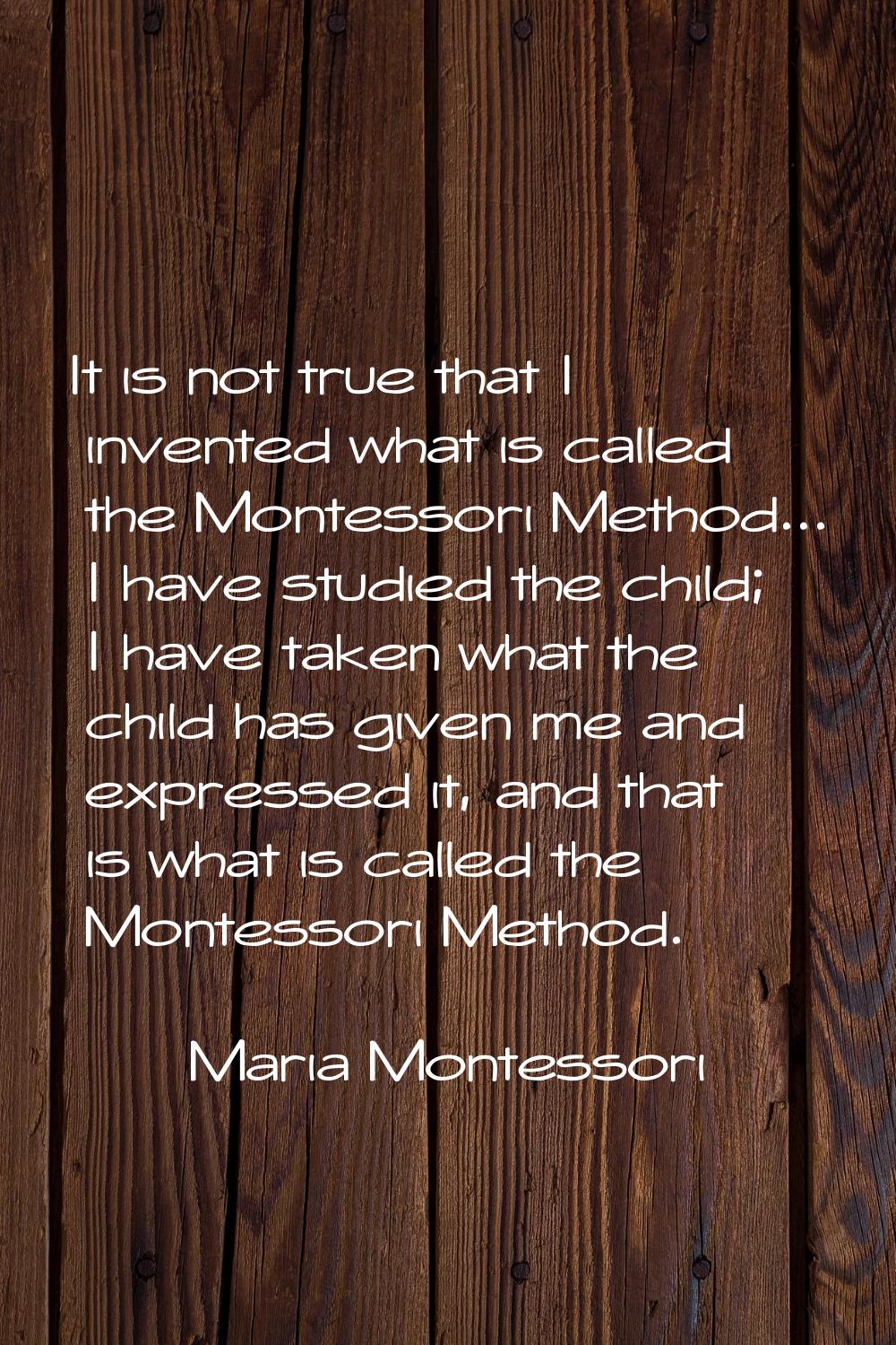 It is not true that I invented what is called the Montessori Method... I have studied the child; I 