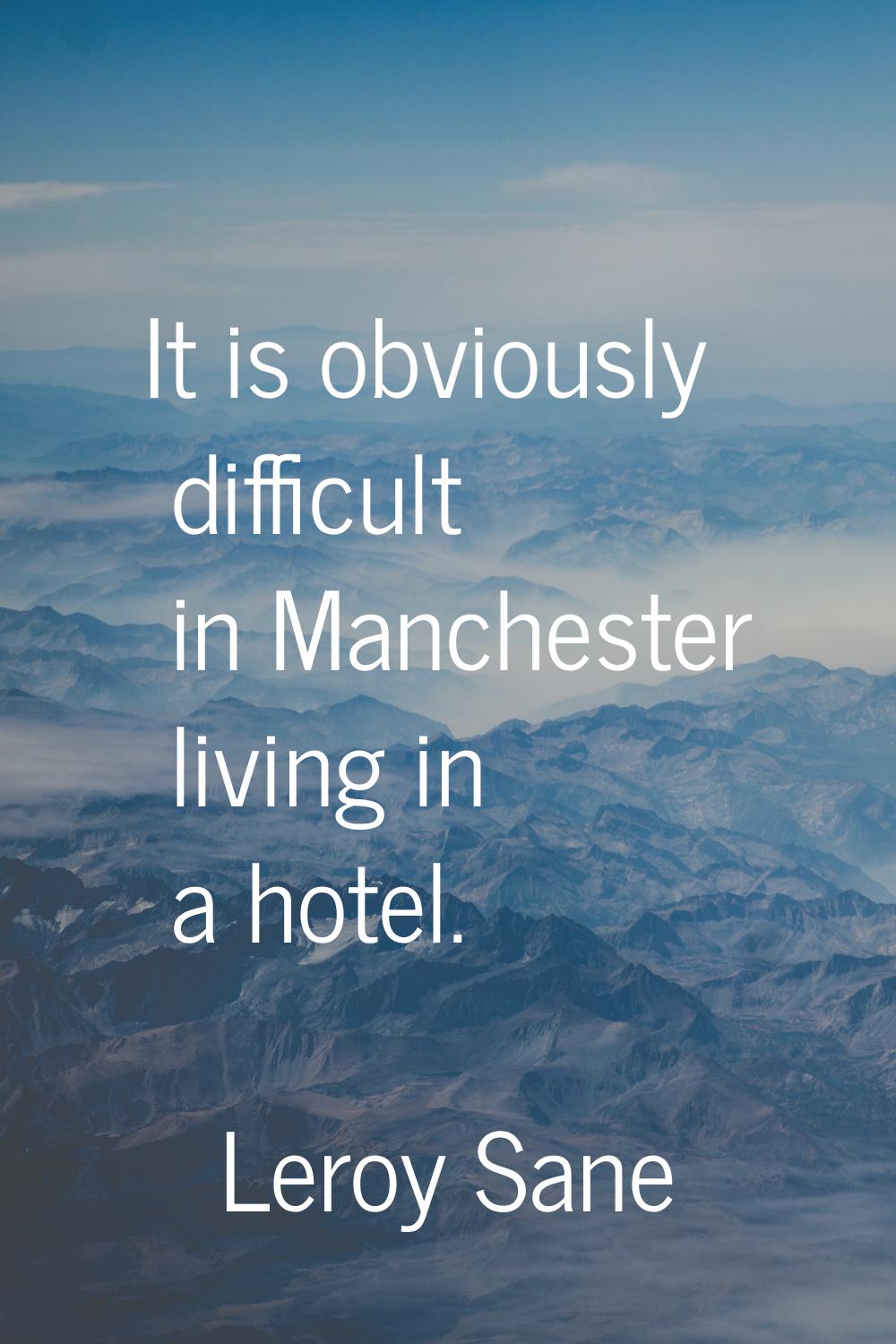 It is obviously difficult in Manchester living in a hotel.