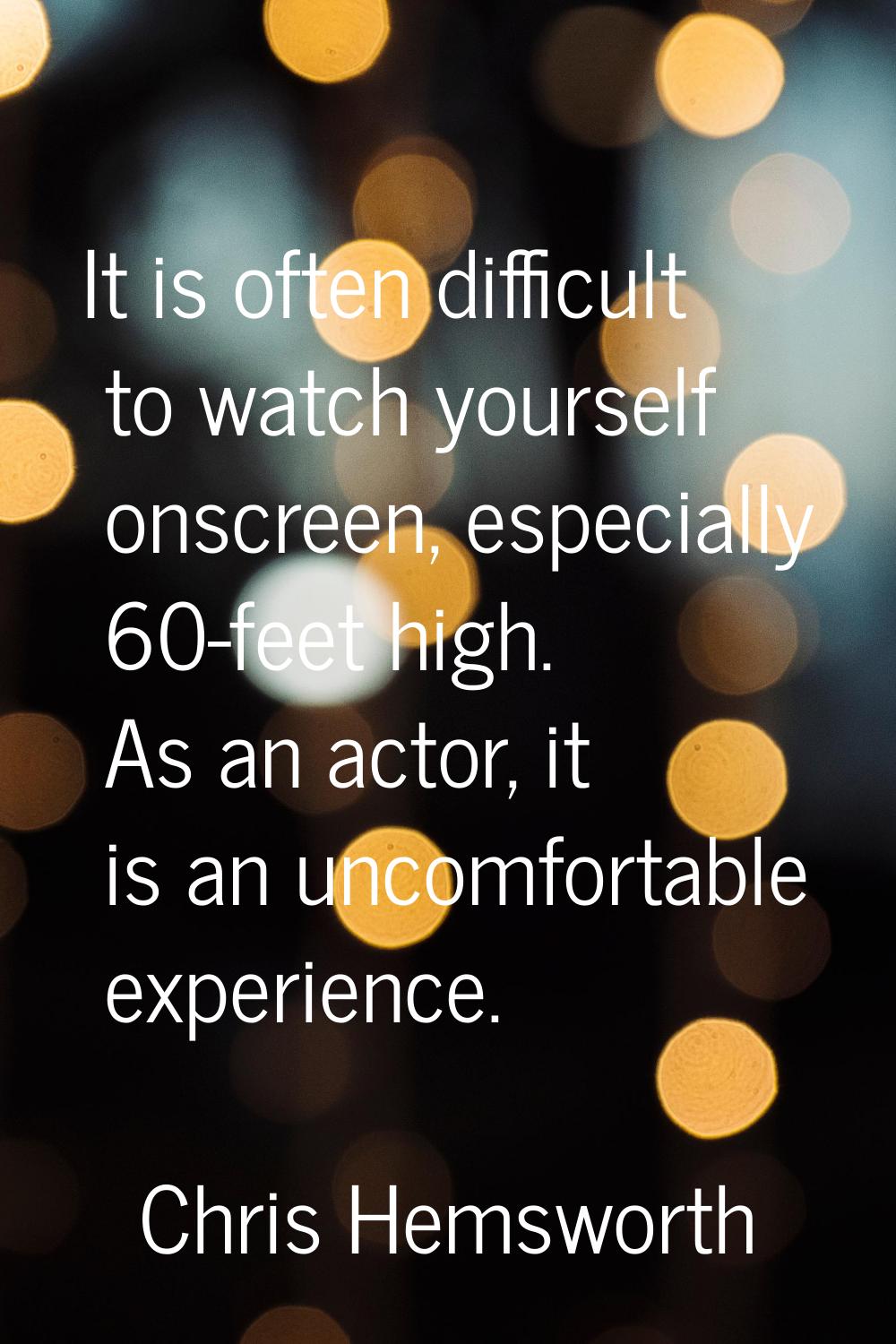 It is often difficult to watch yourself onscreen, especially 60-feet high. As an actor, it is an un