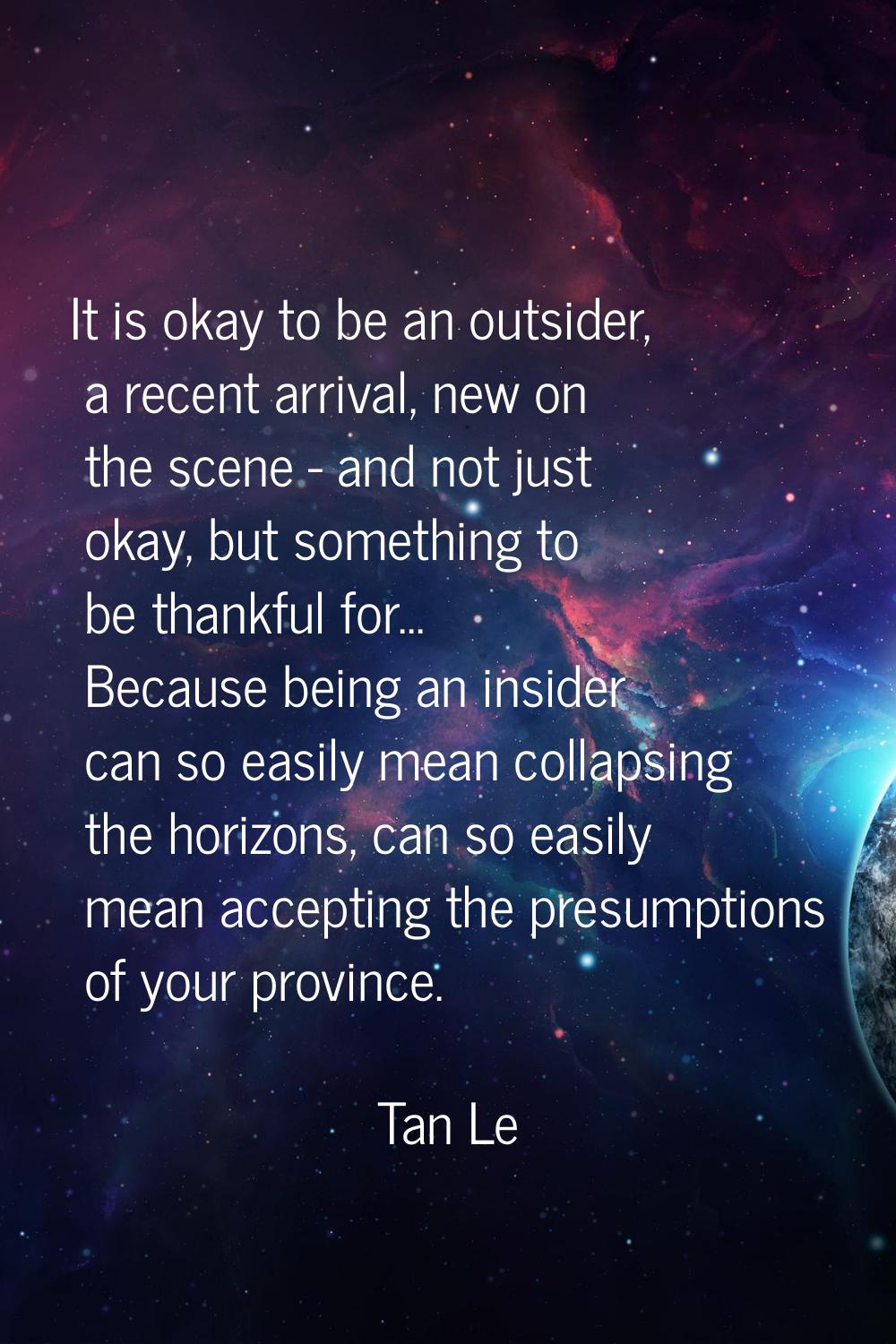 It is okay to be an outsider, a recent arrival, new on the scene - and not just okay, but something