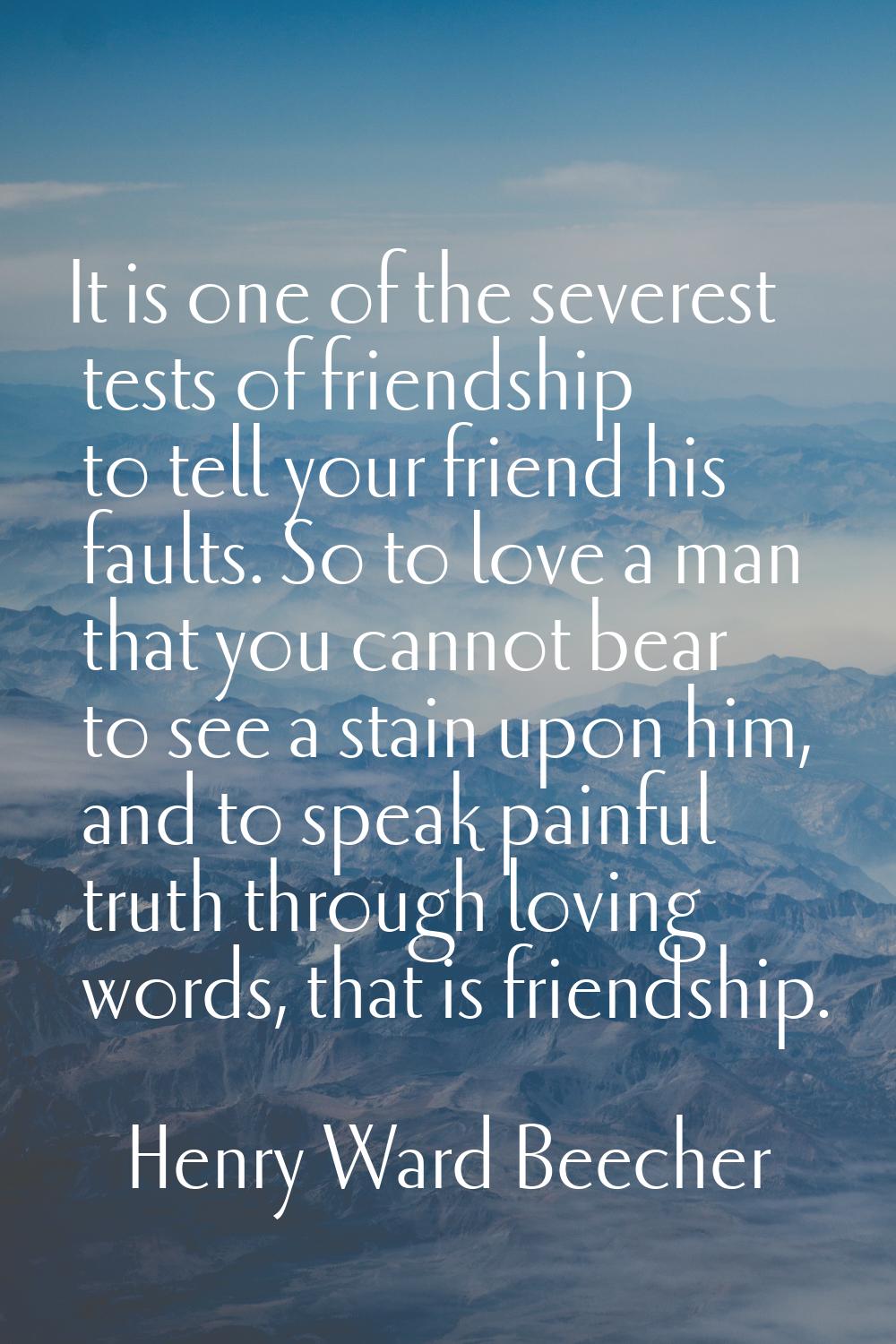 It is one of the severest tests of friendship to tell your friend his faults. So to love a man that