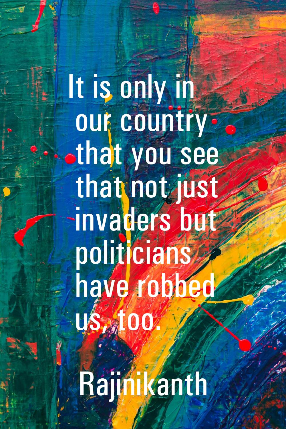 It is only in our country that you see that not just invaders but politicians have robbed us, too.