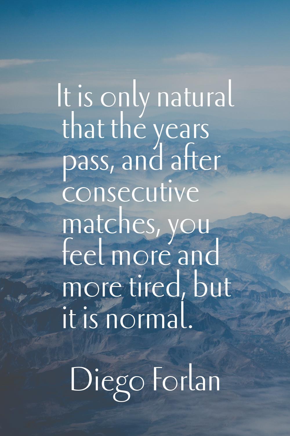 It is only natural that the years pass, and after consecutive matches, you feel more and more tired