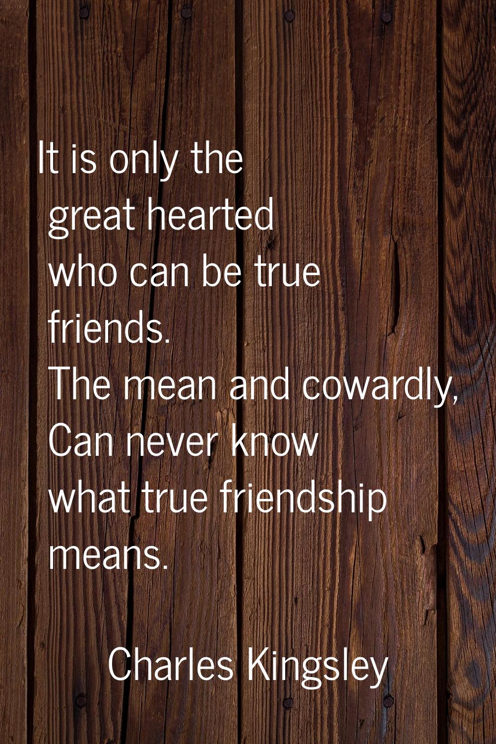 It is only the great hearted who can be true friends. The mean and cowardly, Can never know what tr
