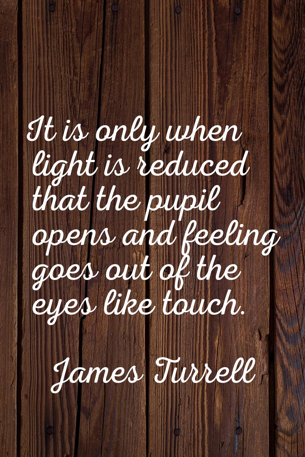 It is only when light is reduced that the pupil opens and feeling goes out of the eyes like touch.