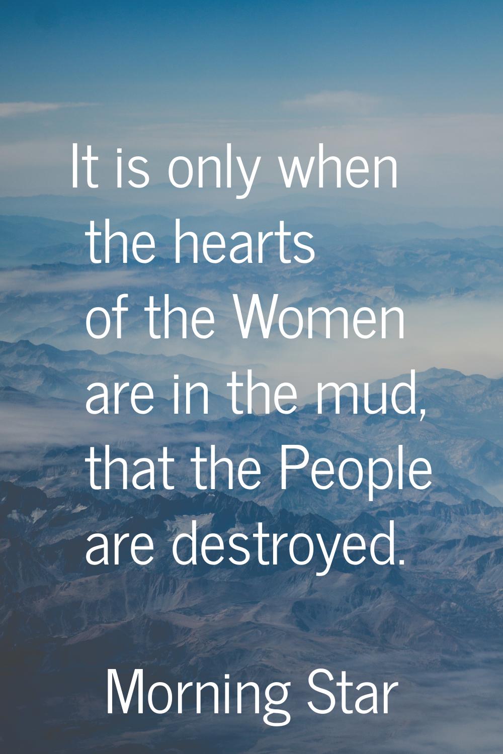 It is only when the hearts of the Women are in the mud, that the People are destroyed.