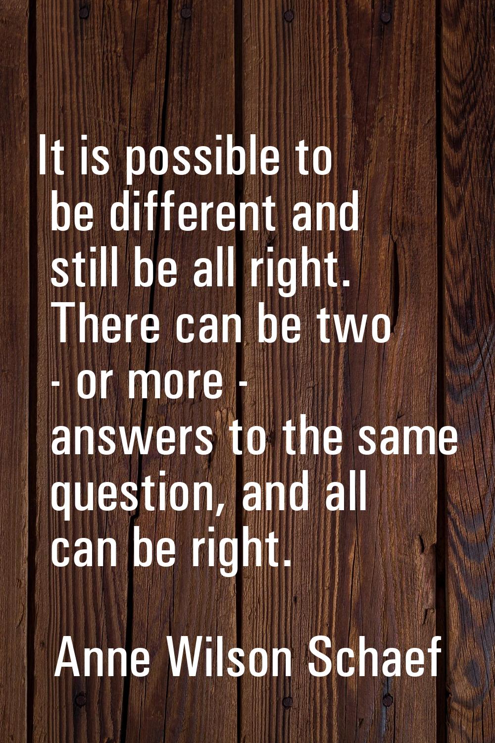 It is possible to be different and still be all right. There can be two - or more - answers to the 