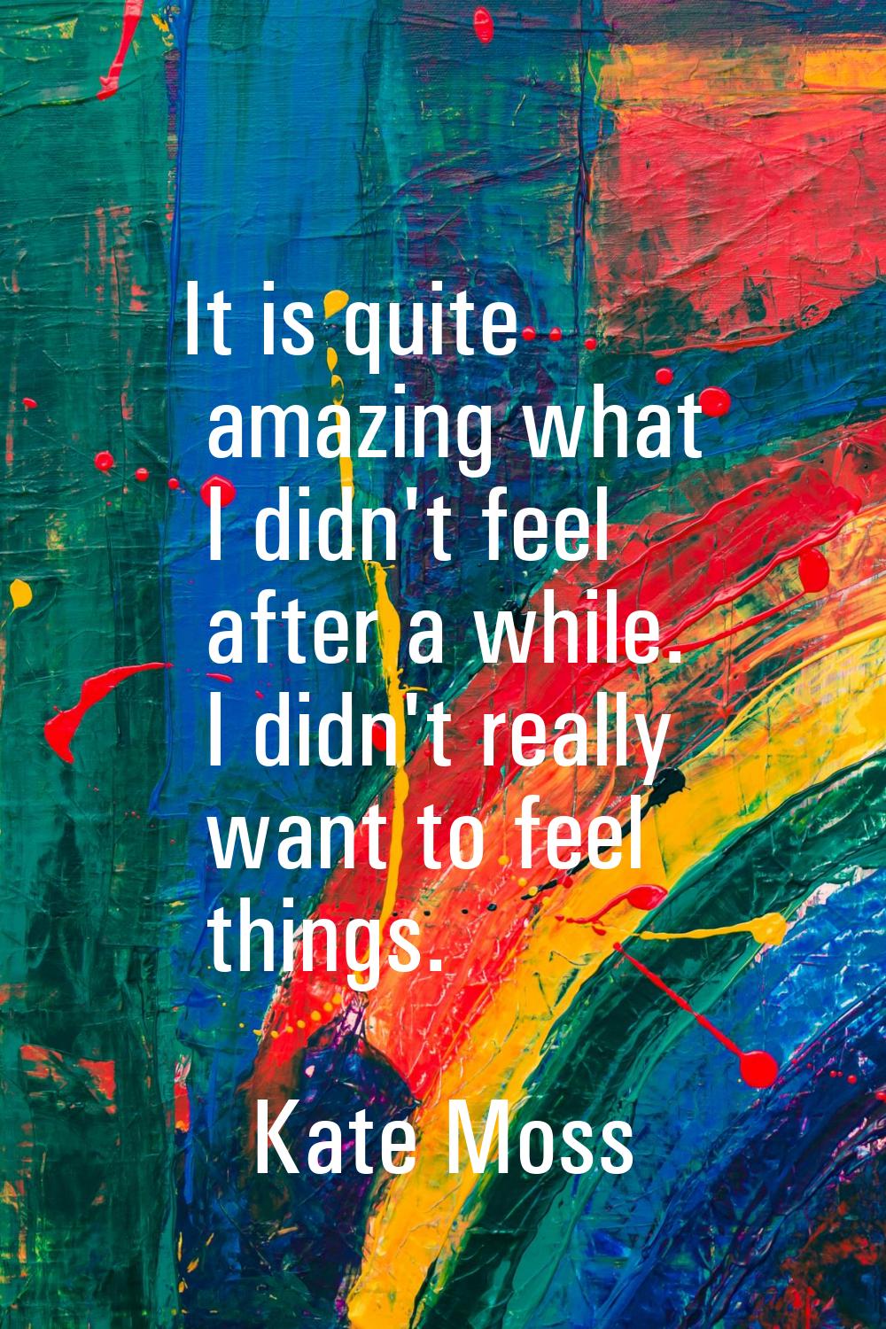 It is quite amazing what I didn't feel after a while. I didn't really want to feel things.