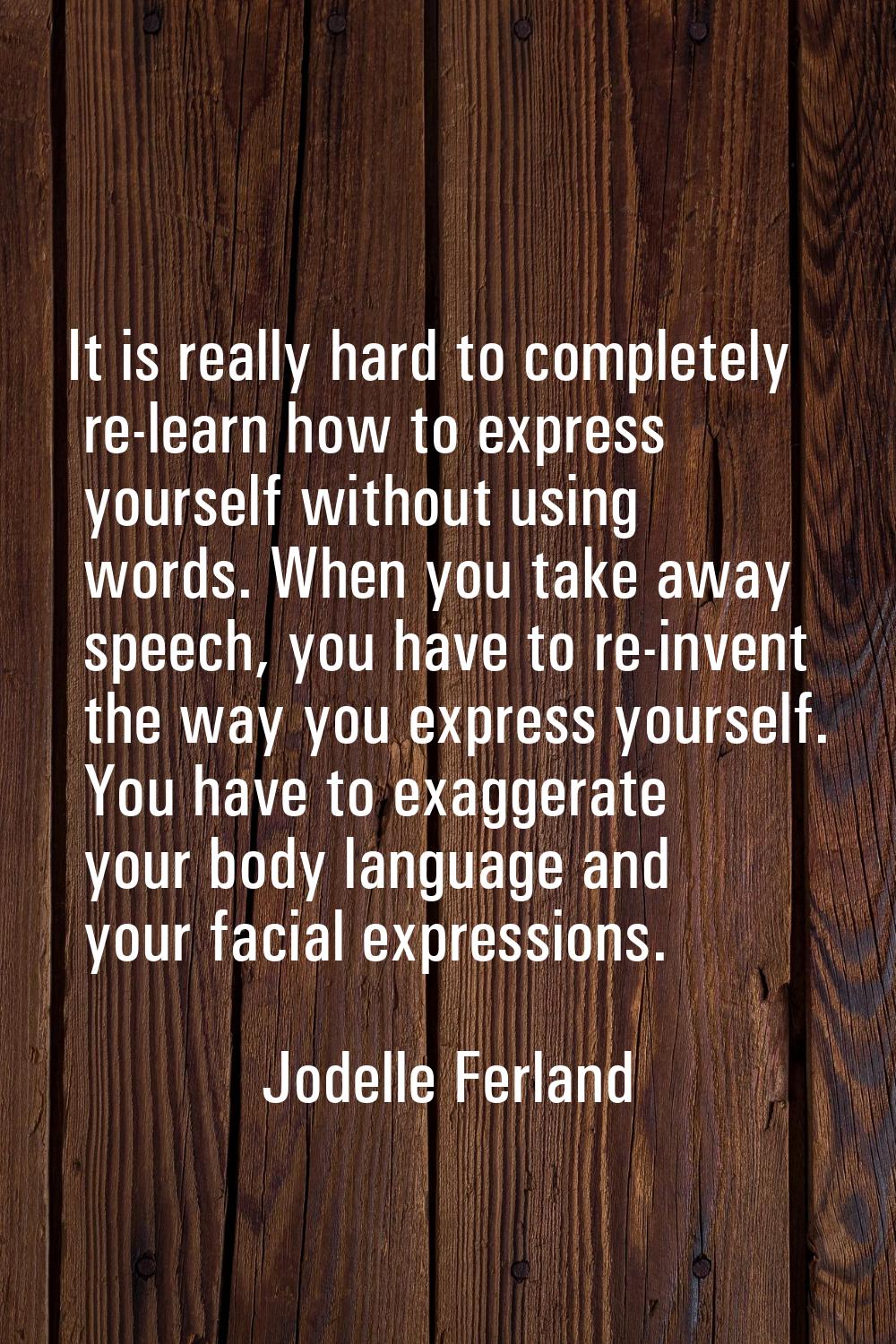 It is really hard to completely re-learn how to express yourself without using words. When you take