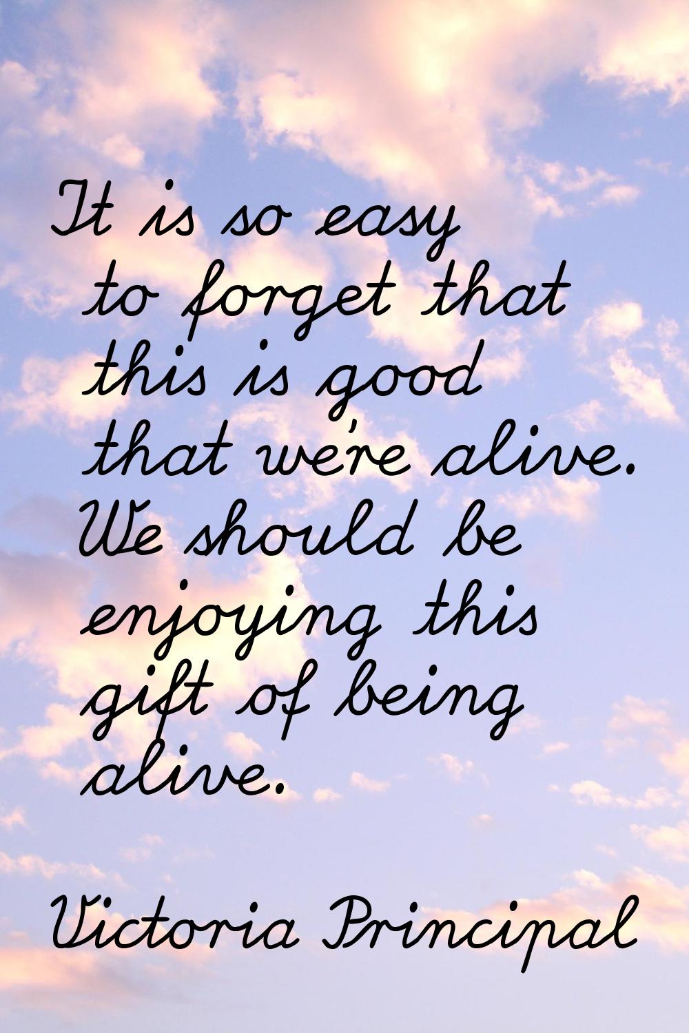 It is so easy to forget that this is good that we're alive. We should be enjoying this gift of bein