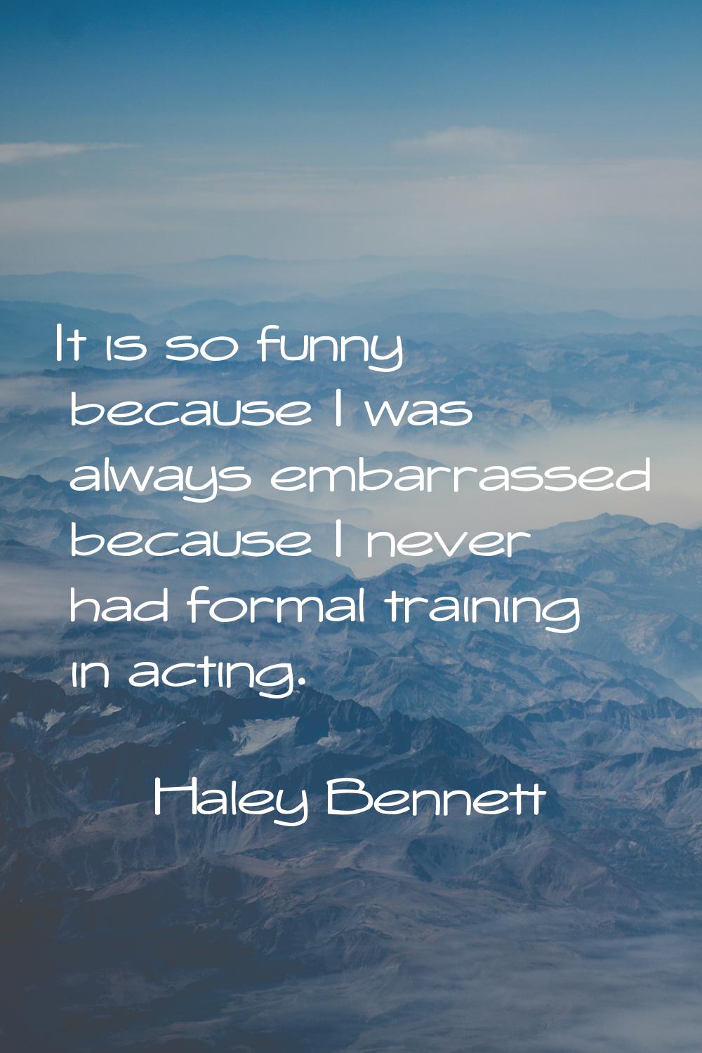 It is so funny because I was always embarrassed because I never had formal training in acting.