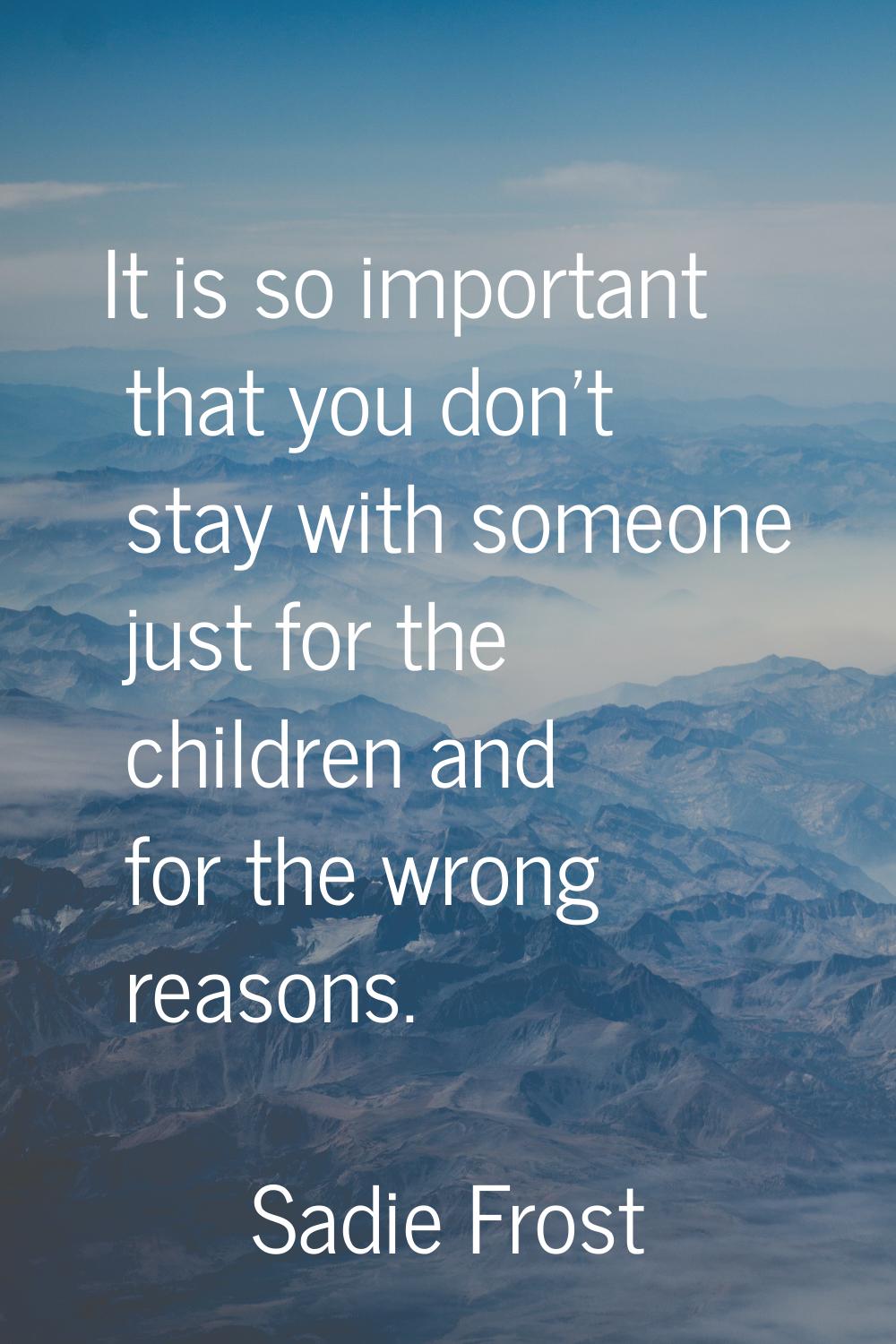 It is so important that you don't stay with someone just for the children and for the wrong reasons