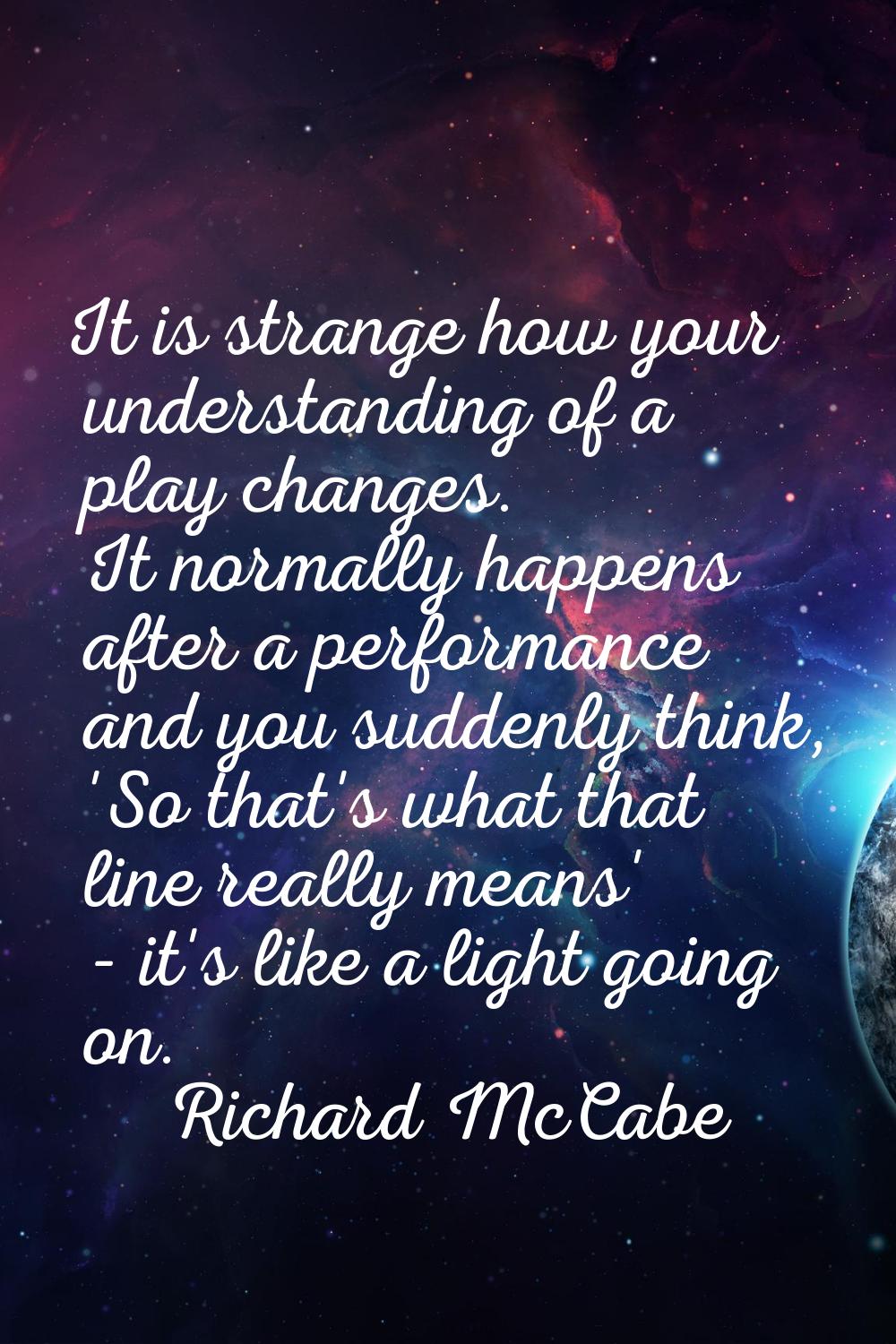 It is strange how your understanding of a play changes. It normally happens after a performance and