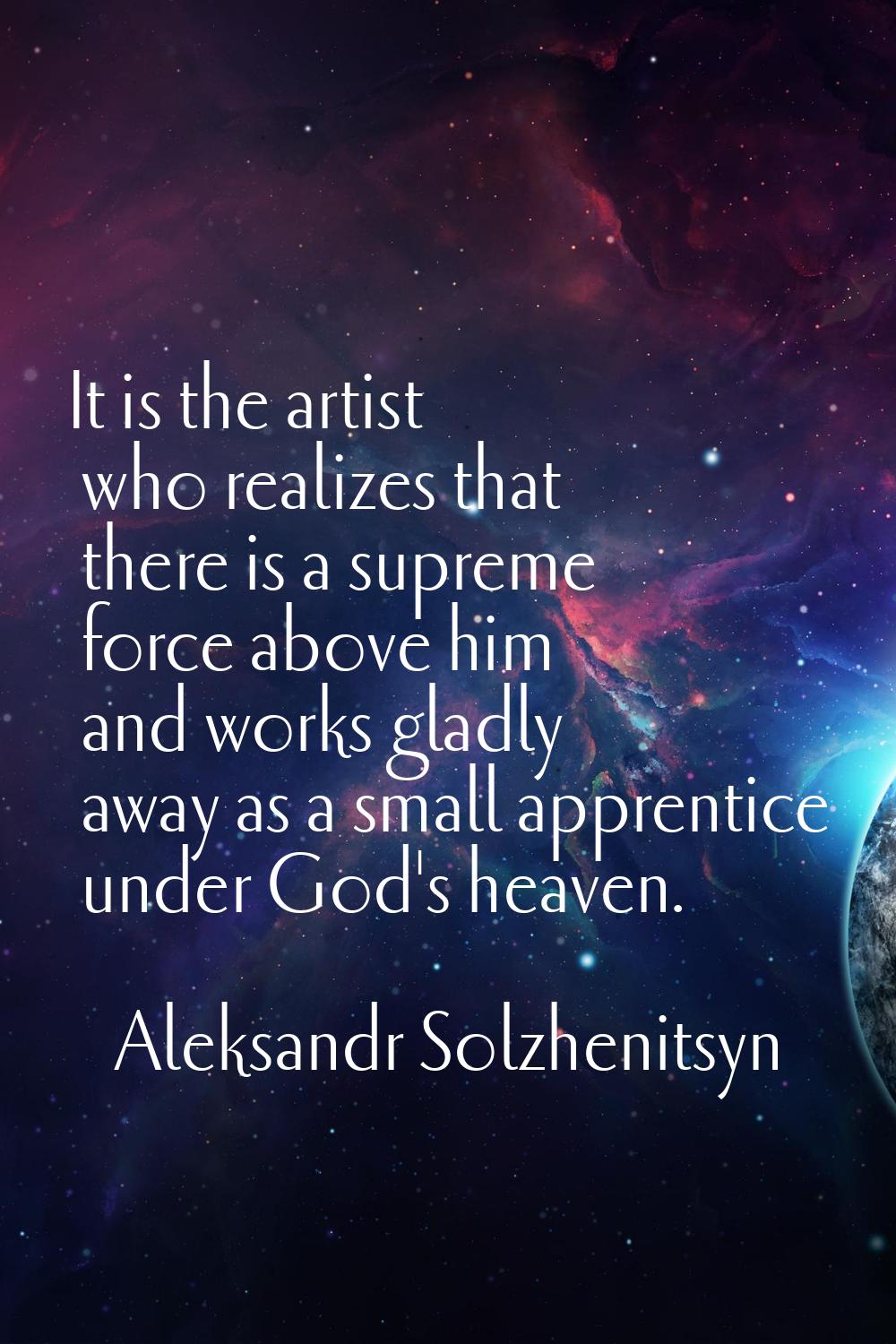 It is the artist who realizes that there is a supreme force above him and works gladly away as a sm