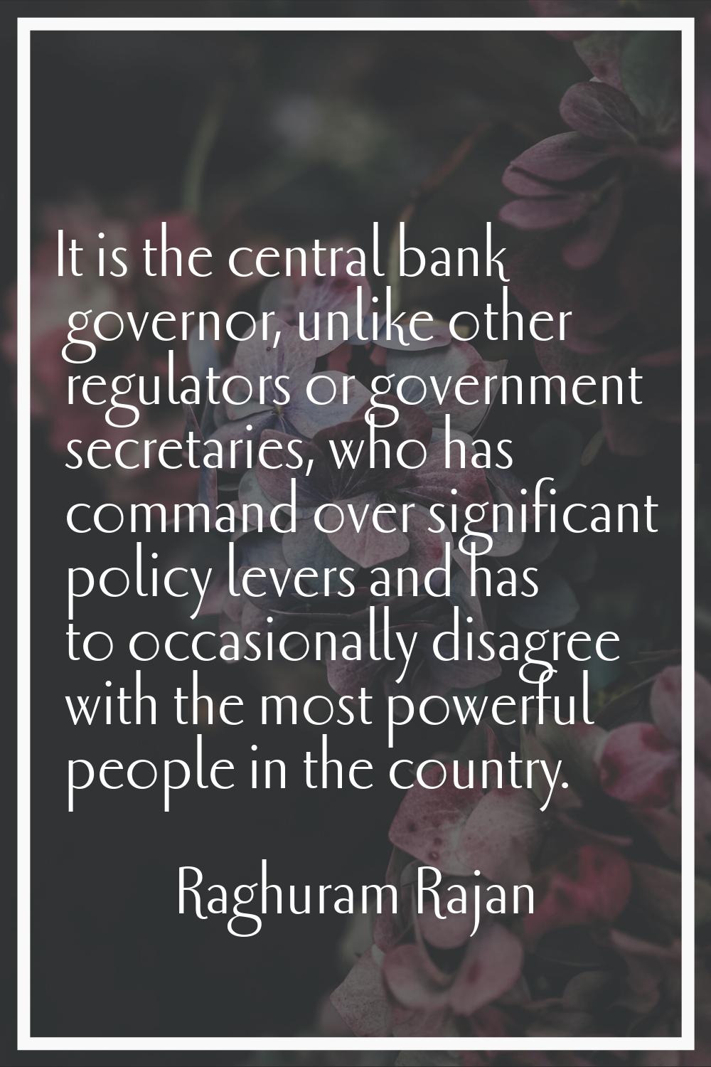 It is the central bank governor, unlike other regulators or government secretaries, who has command