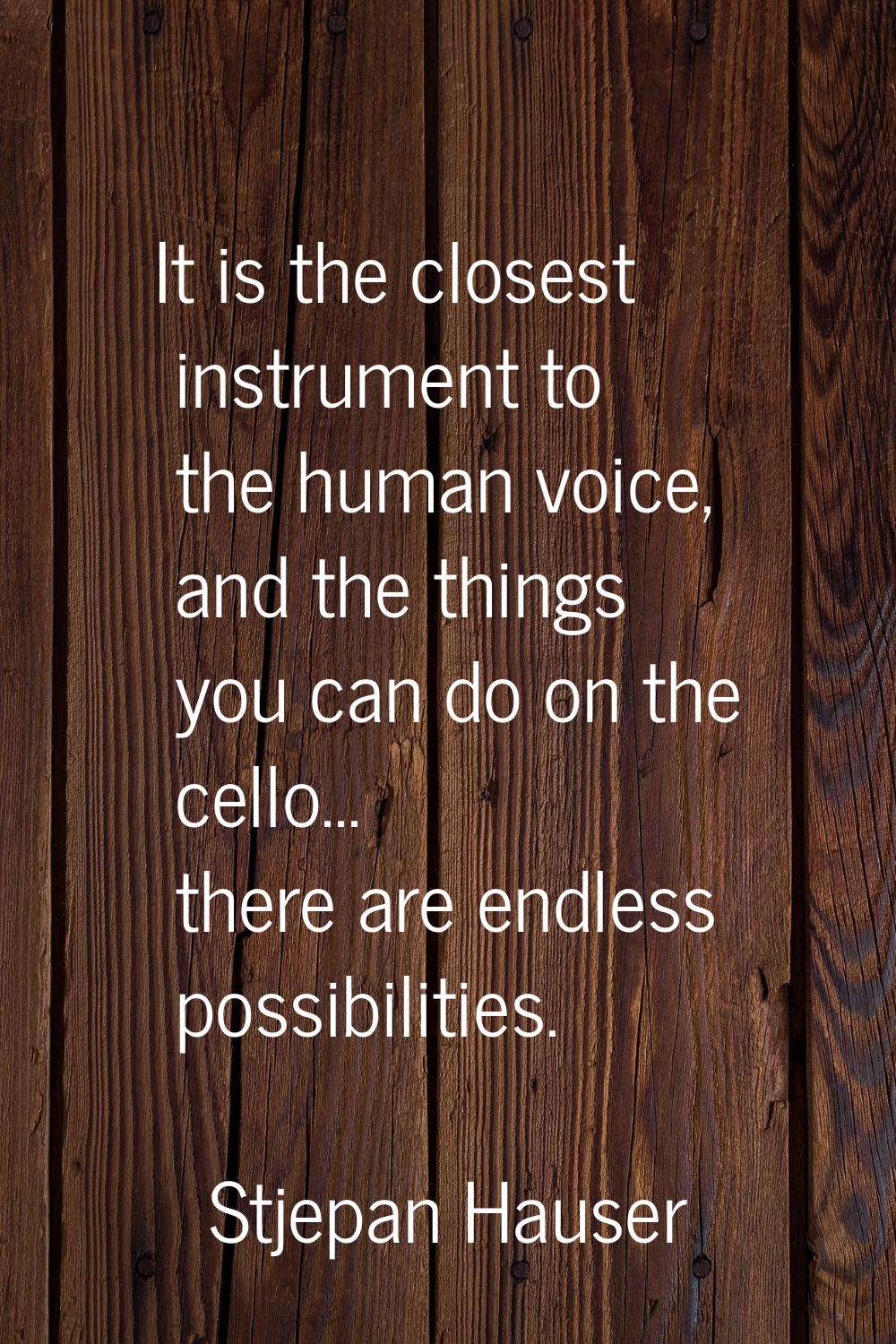 It is the closest instrument to the human voice, and the things you can do on the cello... there ar