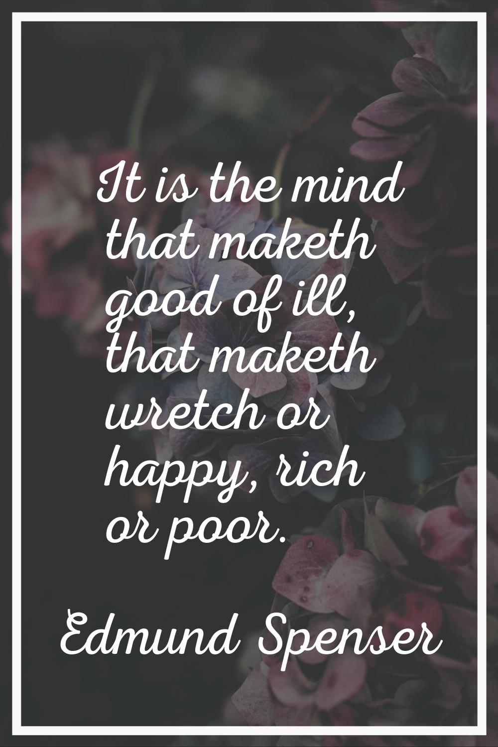 It is the mind that maketh good of ill, that maketh wretch or happy, rich or poor.