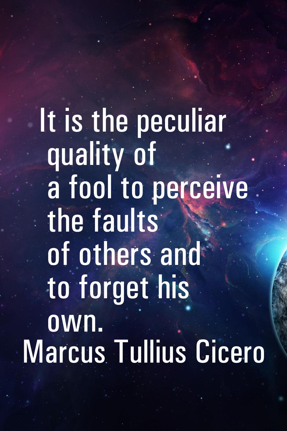 It is the peculiar quality of a fool to perceive the faults of others and to forget his own.