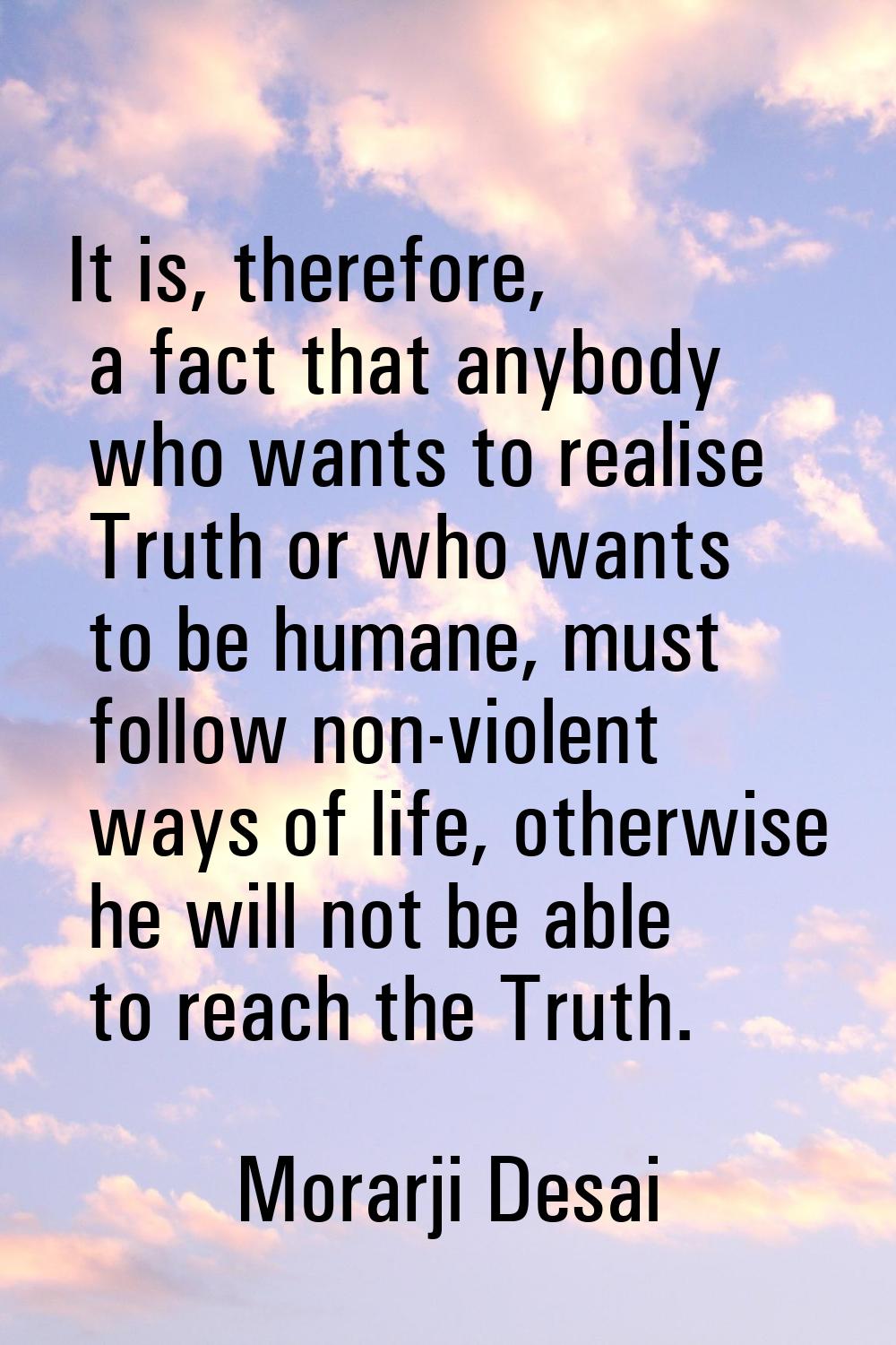 It is, therefore, a fact that anybody who wants to realise Truth or who wants to be humane, must fo