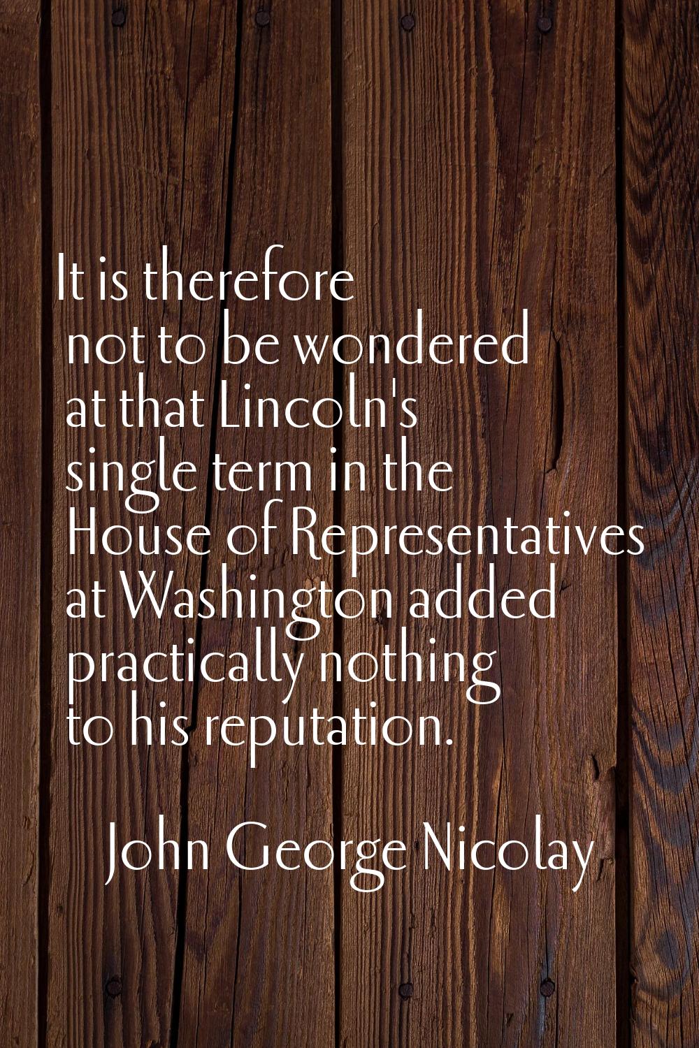 It is therefore not to be wondered at that Lincoln's single term in the House of Representatives at