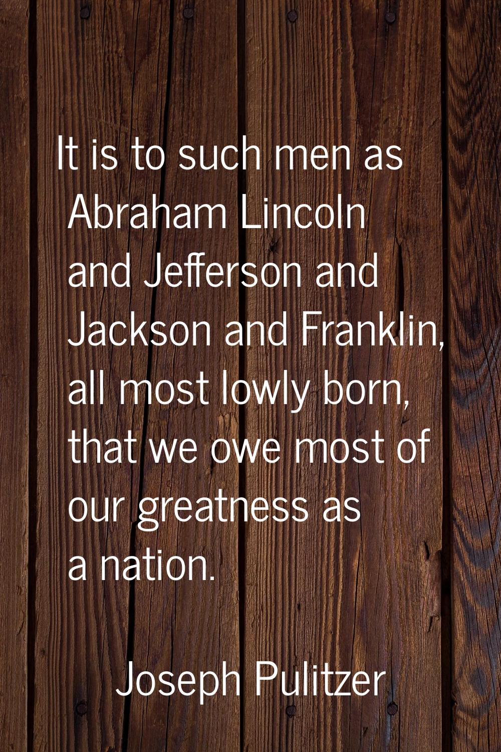 It is to such men as Abraham Lincoln and Jefferson and Jackson and Franklin, all most lowly born, t