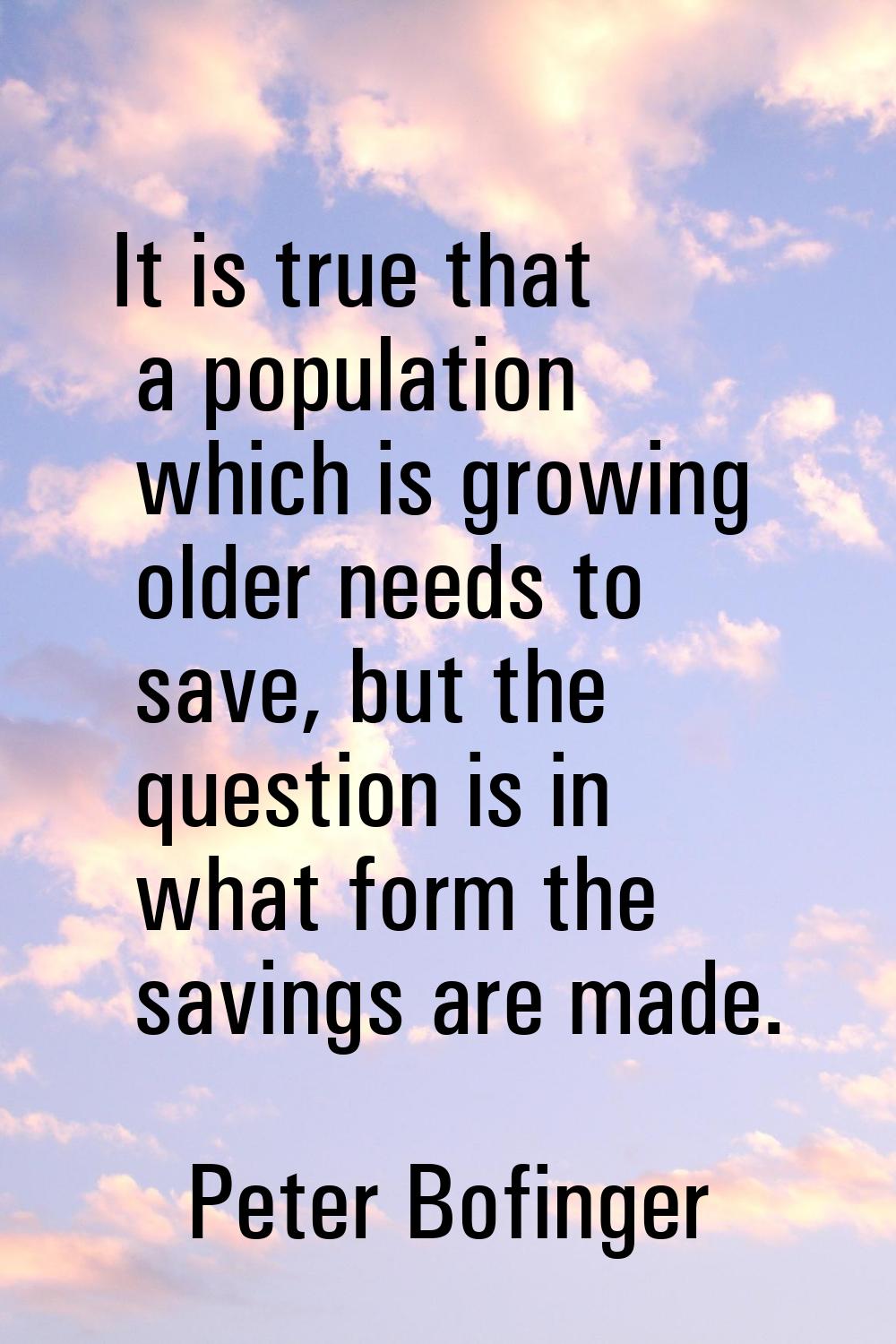 It is true that a population which is growing older needs to save, but the question is in what form