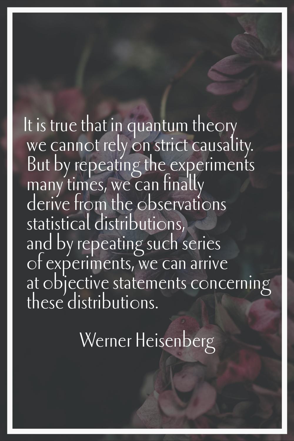 It is true that in quantum theory we cannot rely on strict causality. But by repeating the experime