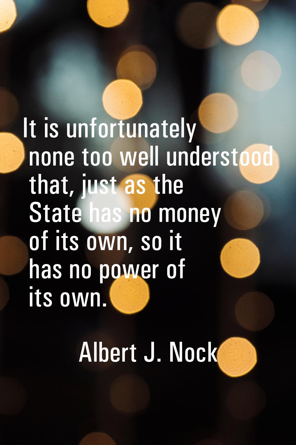 It is unfortunately none too well understood that, just as the State has no money of its own, so it