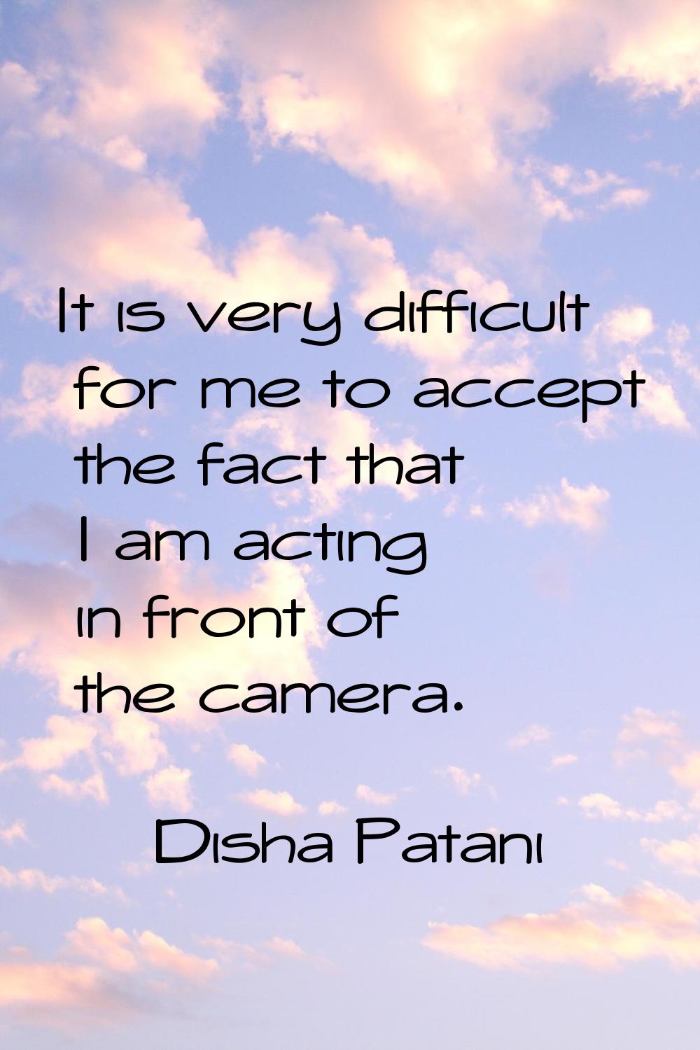 It is very difficult for me to accept the fact that I am acting in front of the camera.
