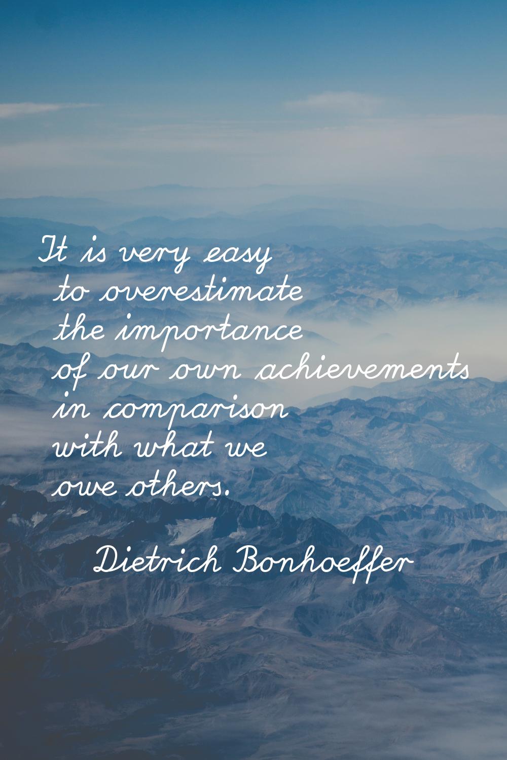 It is very easy to overestimate the importance of our own achievements in comparison with what we o