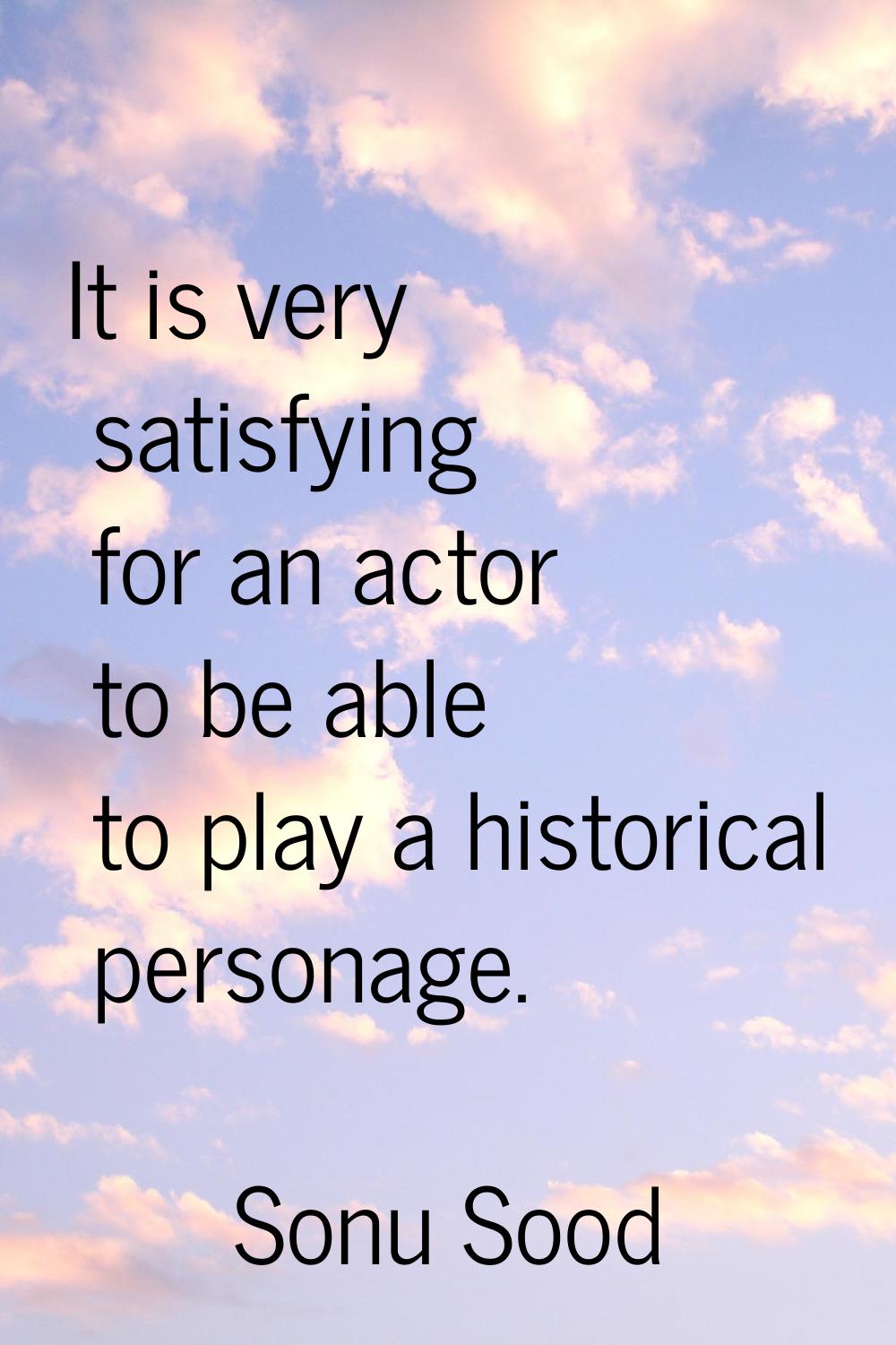 It is very satisfying for an actor to be able to play a historical personage.
