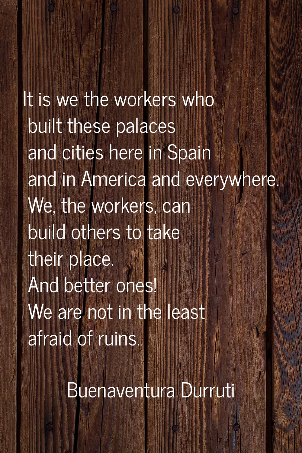 It is we the workers who built these palaces and cities here in Spain and in America and everywhere