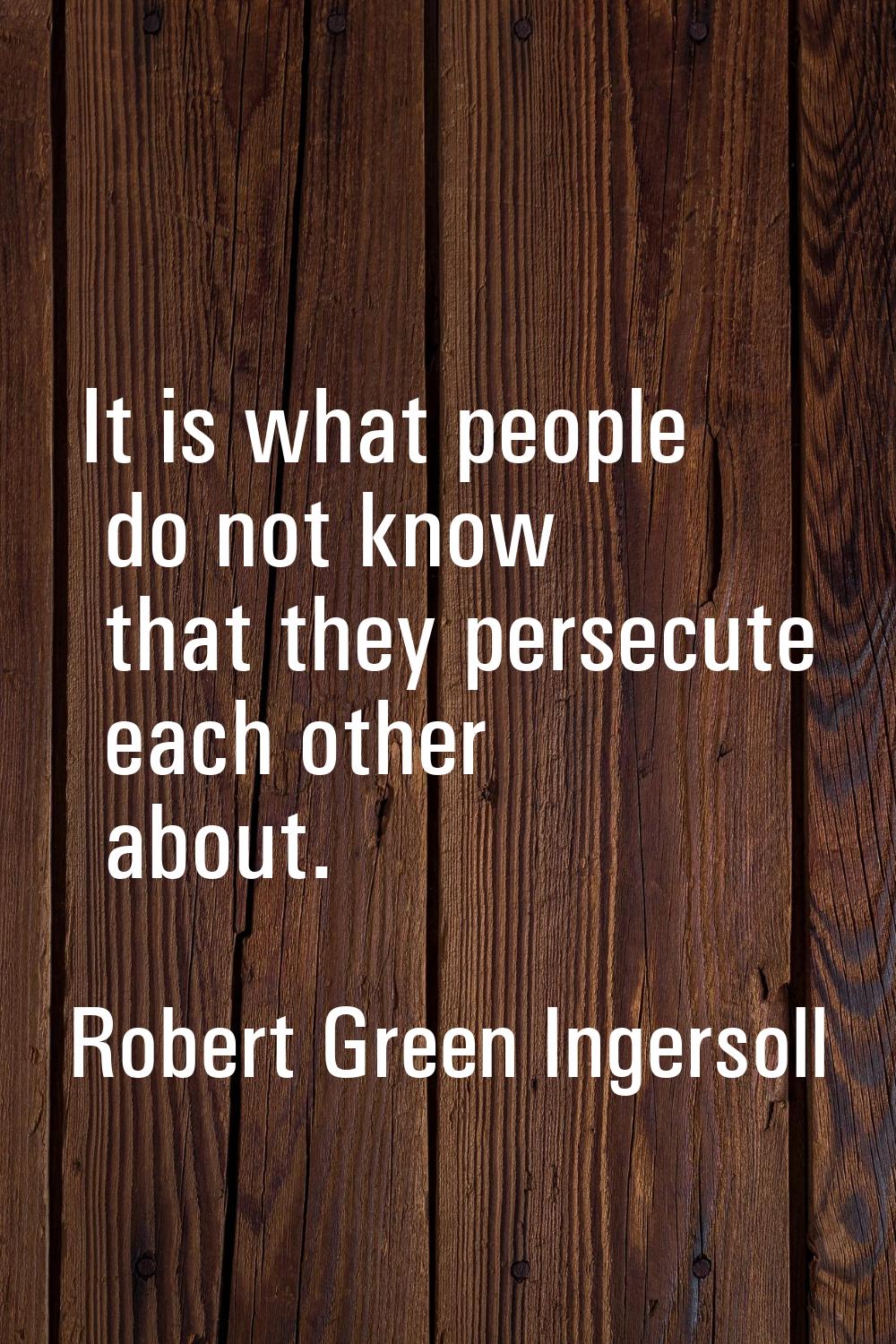 It is what people do not know that they persecute each other about.