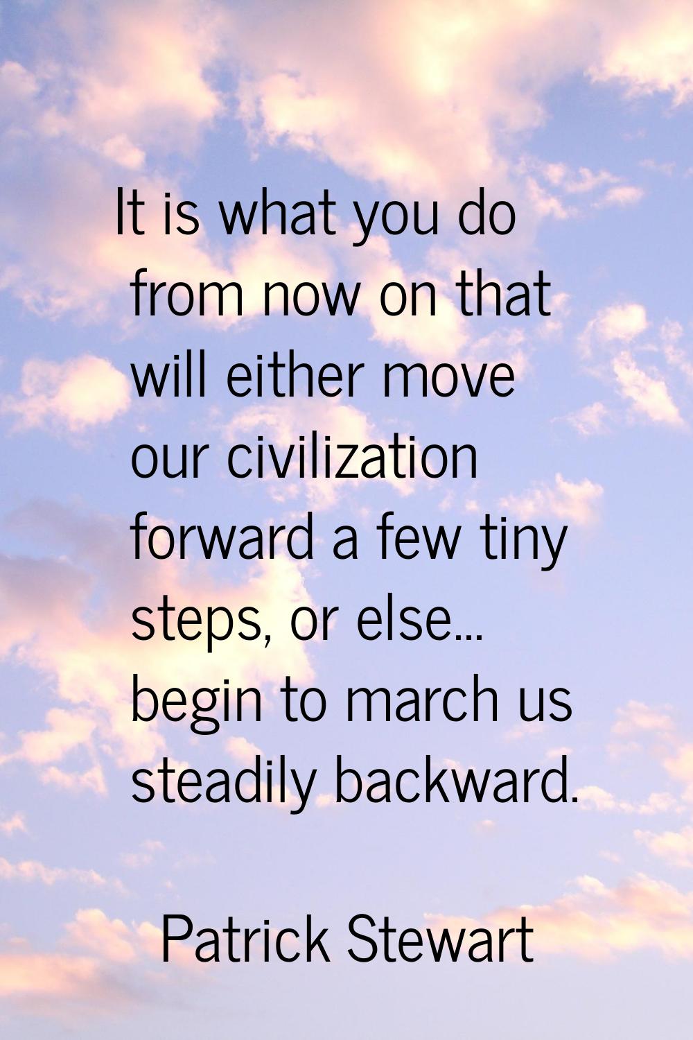 It is what you do from now on that will either move our civilization forward a few tiny steps, or e