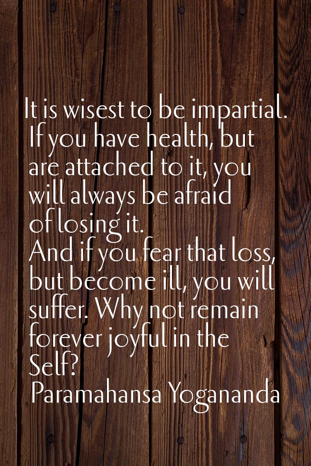 It is wisest to be impartial. If you have health, but are attached to it, you will always be afraid