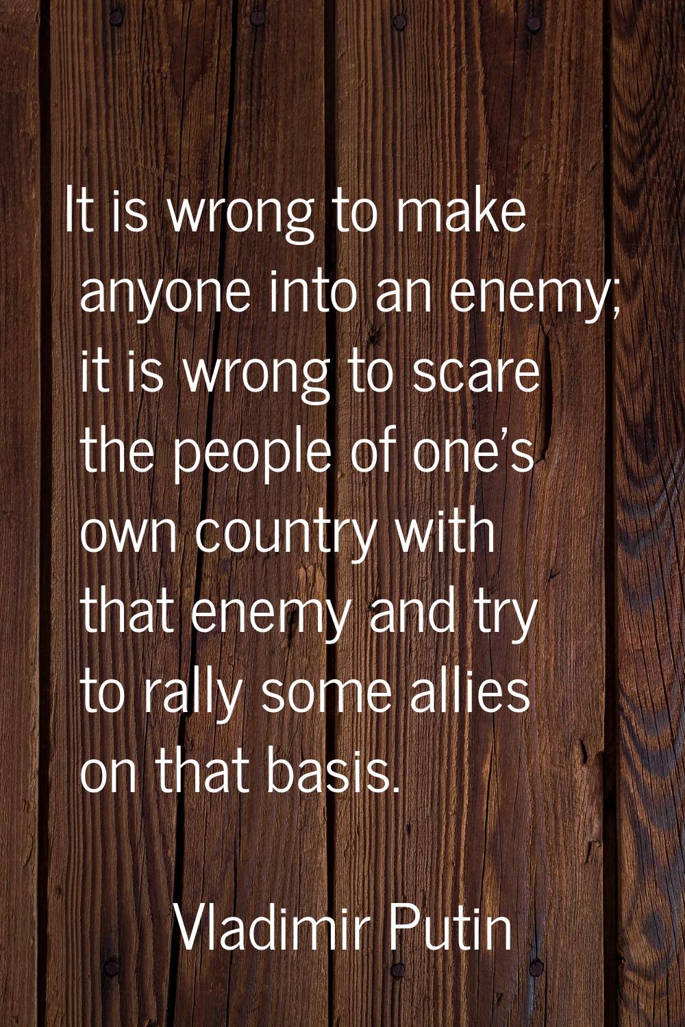 It is wrong to make anyone into an enemy; it is wrong to scare the people of one's own country with