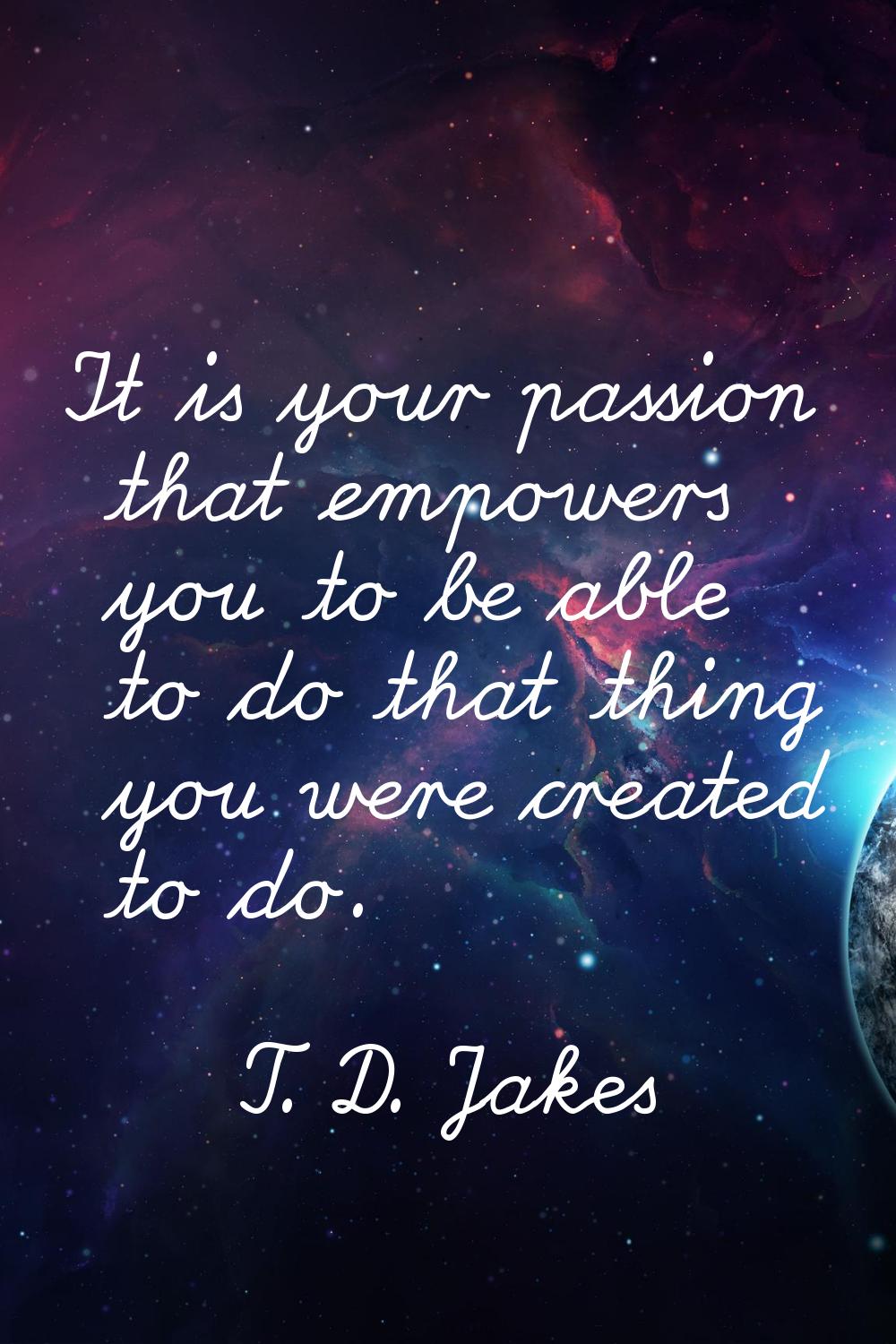 It is your passion that empowers you to be able to do that thing you were created to do.
