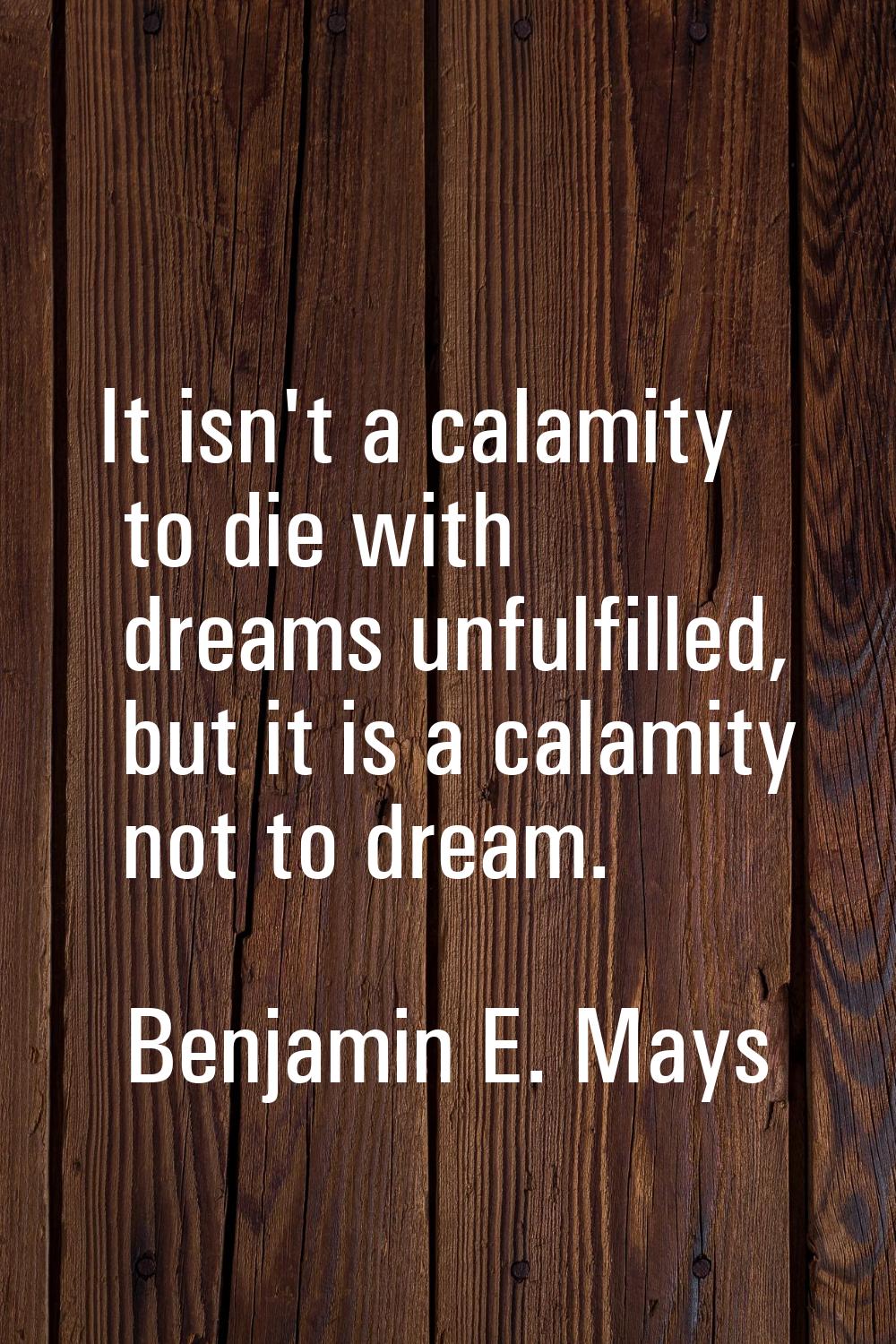 It isn't a calamity to die with dreams unfulfilled, but it is a calamity not to dream.
