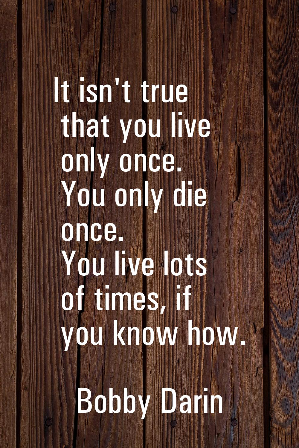 It isn't true that you live only once. You only die once. You live lots of times, if you know how.
