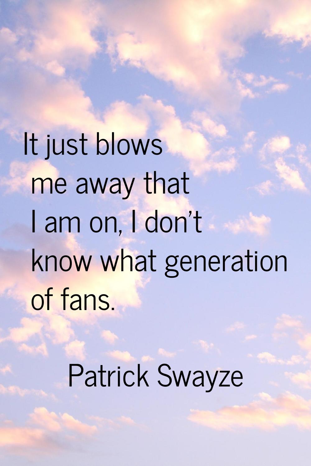 It just blows me away that I am on, I don't know what generation of fans.