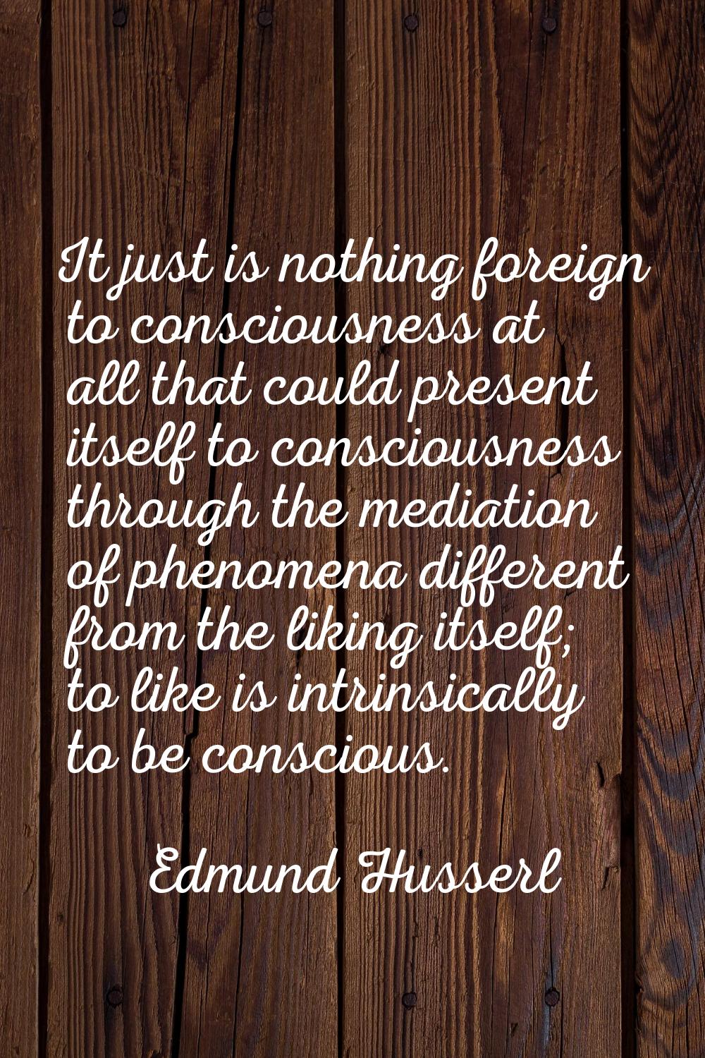 It just is nothing foreign to consciousness at all that could present itself to consciousness throu