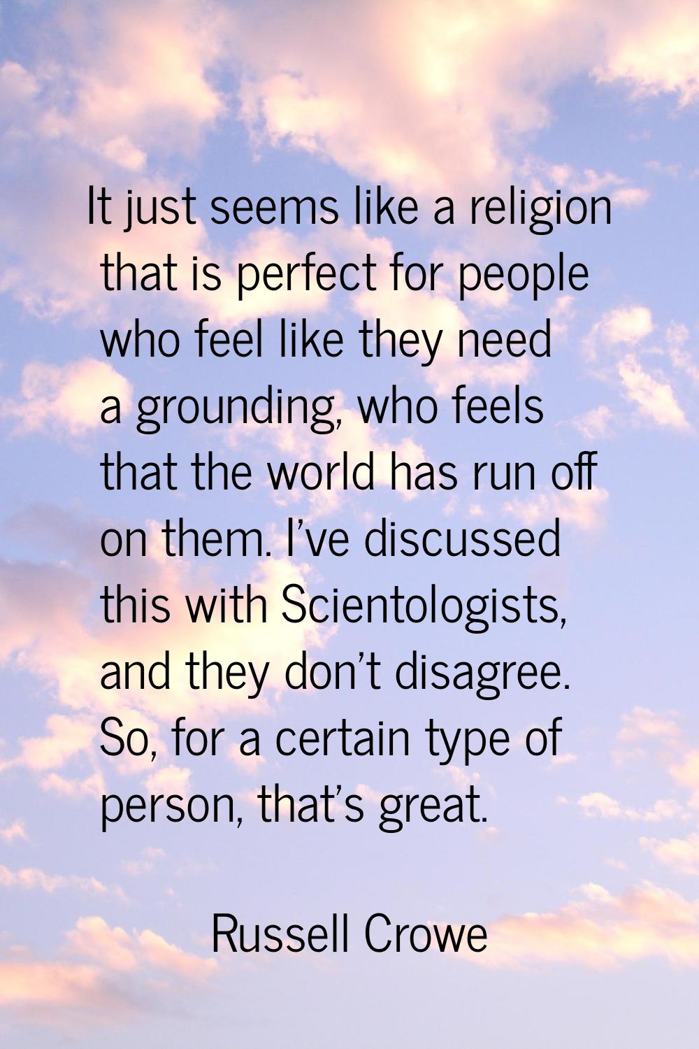 It just seems like a religion that is perfect for people who feel like they need a grounding, who f