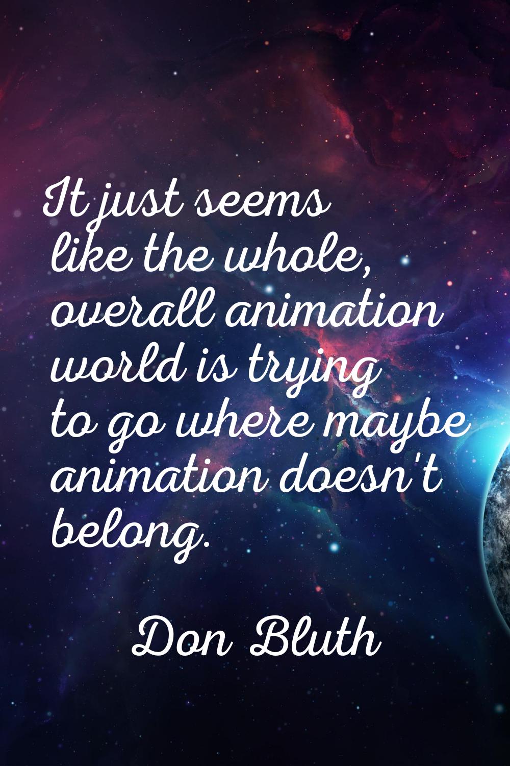 It just seems like the whole, overall animation world is trying to go where maybe animation doesn't